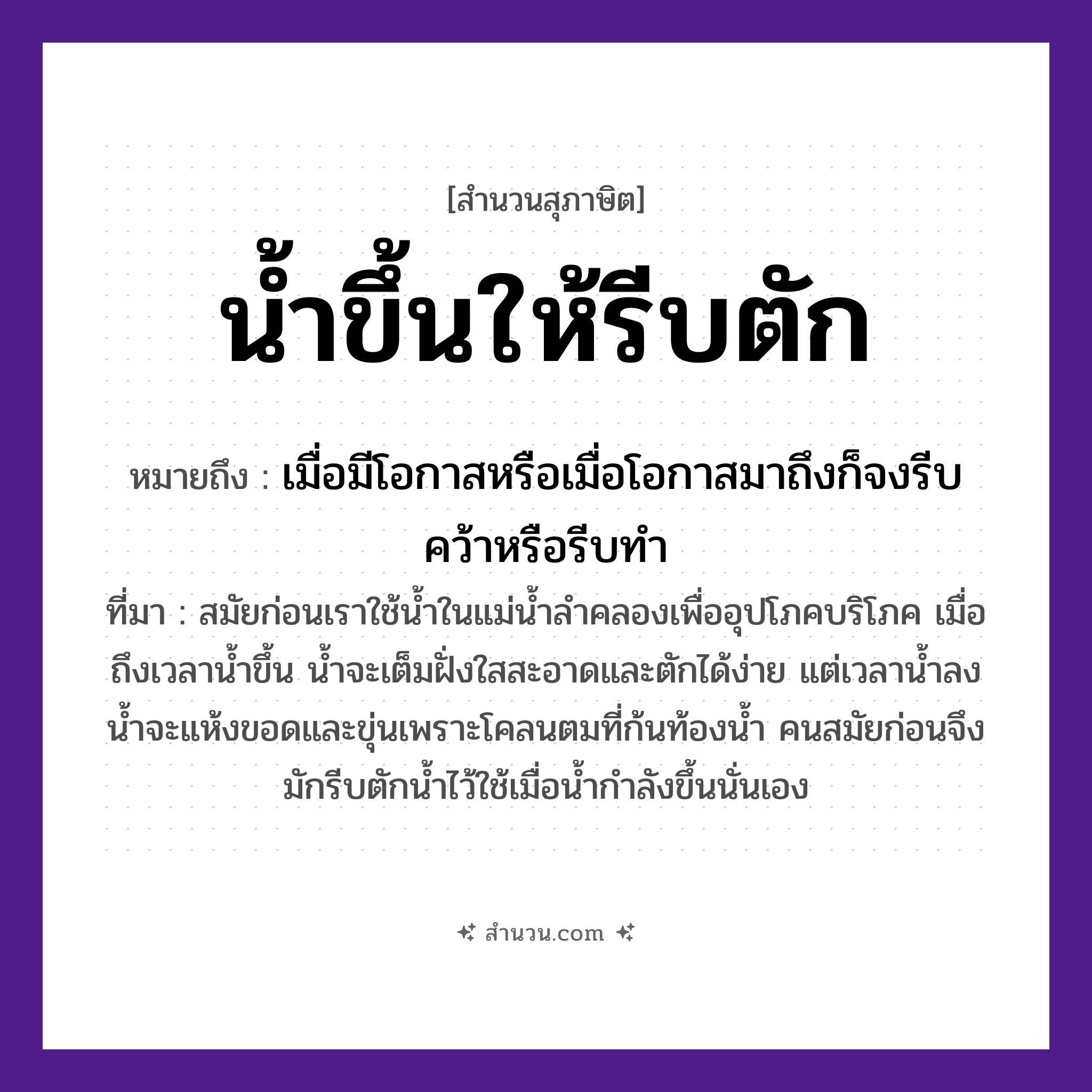 สำนวนไทย: น้ำขึ้นให้รีบตัก หมายถึง?, หมายถึง เมื่อมีโอกาสหรือเมื่อโอกาสมาถึงก็จงรีบคว้าหรือรีบทำ ที่มา สมัยก่อนเราใช้น้ำในแม่น้ำลำคลองเพื่ออุปโภคบริโภค เมื่อถึงเวลาน้ำขึ้น น้ำจะเต็มฝั่งใสสะอาดและตักได้ง่าย แต่เวลาน้ำลง น้ำจะแห้งขอดและขุ่นเพราะโคลนตมที่ก้นท้องน้ำ คนสมัยก่อนจึงมักรีบตักน้ำไว้ใช้เมื่อน้ำกำลังขึ้นนั่นเอง คำกริยา ขึ้น, ตัก, รีบ ธรรมชาติ น้ำ หมวด สุภาษิต