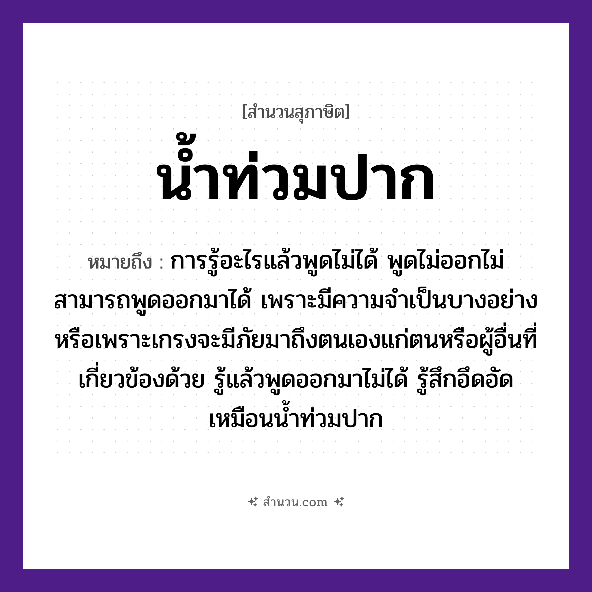 สำนวนไทย: น้ำท่วมปาก หมายถึง?, หมายถึง การรู้อะไรแล้วพูดไม่ได้ เพราะมีความจำเป็นบางอย่าง หมายเหตุ การรู้อะไรแล้วพูดไม่ได้ พูดไม่ออกไม่สามารถพูดออกมาได้ เพราะมีความจำเป็นบางอย่างหรือเพราะเกรงจะมีภัยมาถึงตนเองแก่ตนหรือผู้อื่นที่เกี่ยวข้องด้วย รู้แล้วพูดออกมาไม่ได้ รู้สึกอึดอัด เหมือนน้ำท่วมปาก อวัยวะ ปาก ธรรมชาติ น้ำ