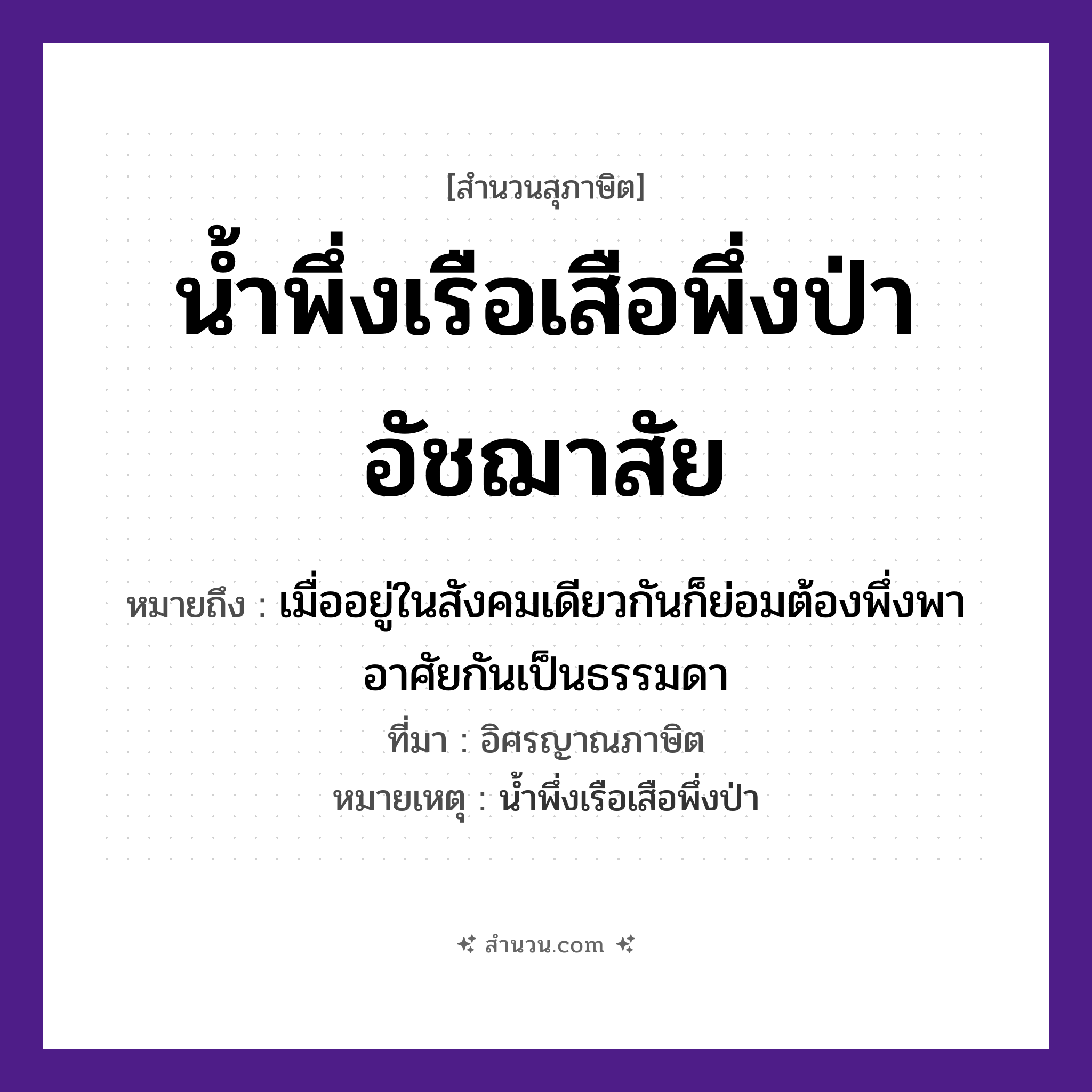 สำนวนไทย: น้ำพึ่งเรือเสือพึ่งป่าอัชฌาสัย หมายถึง?, หมายถึง เมื่ออยู่ในสังคมเดียวกันก็ย่อมต้องพึ่งพาอาศัยกันเป็นธรรมดา ที่มา อิศรญาณภาษิต หมายเหตุ น้ำพึ่งเรือเสือพึ่งป่า คำกริยา พึ่ง ธรรมชาติ น้ำ, ป่า ยานพาหนะ เรือ คำนาม อัชฌาสัย สัตว์ เสือ หมวด ยานพาหนะ, สุภาษิต