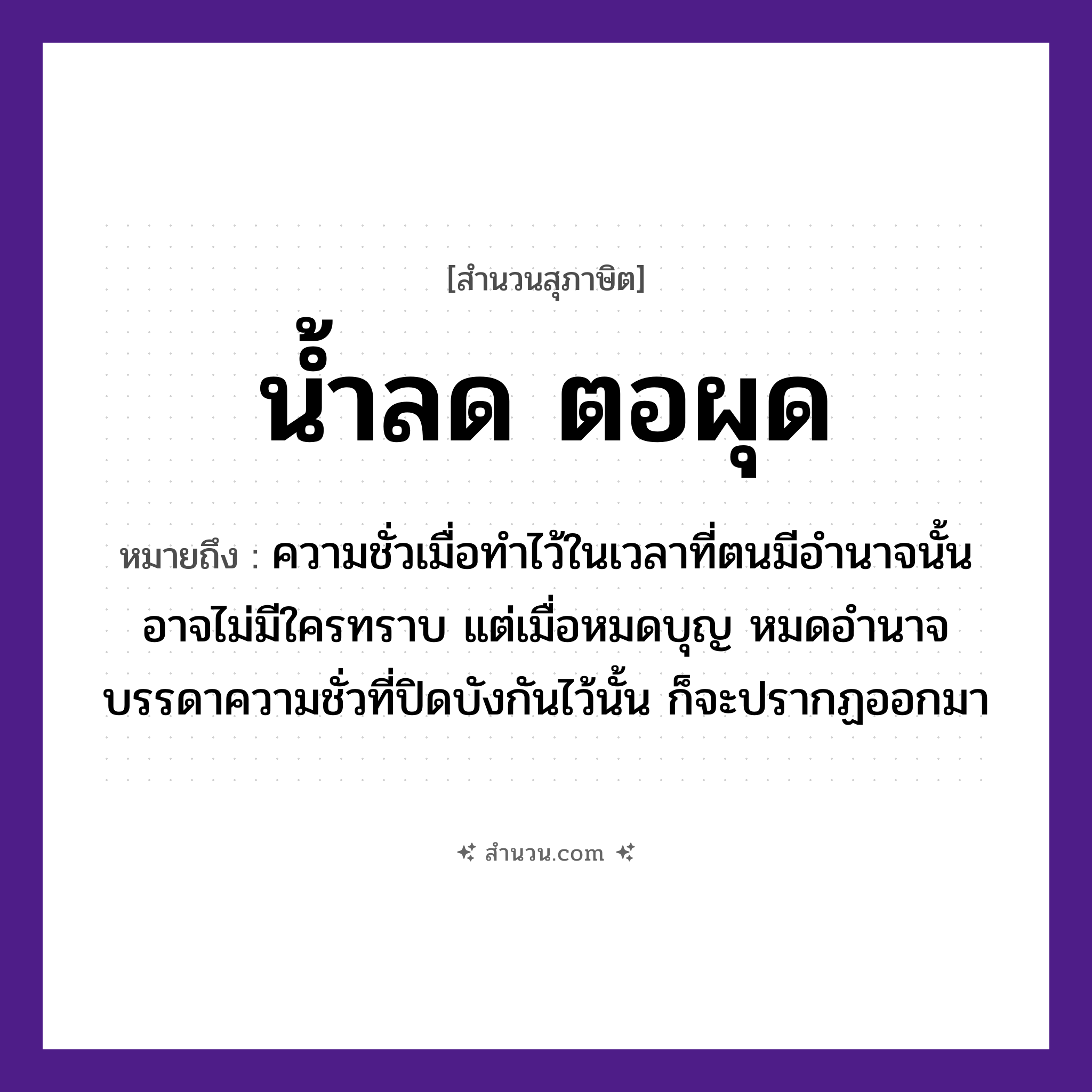 สำนวนไทย: น้ำลด ตอผุด หมายถึง?, หมายถึง เรื่องไม่ดีที่ปรากฏเด่นชัดขึ้นมา เมื่อหมดอำนาจ หรือไม่ได้อยู่ในตำแหน่งหน้าที่ที่สามารถทำการปกปิดได้ ที่มา ความชั่วเมื่อทำไว้ในเวลาที่ตนมีอำนาจนั้น อาจไม่มีใครทราบ แต่เมื่อหมดบุญ หมดอำนาจ บรรดาความชั่วที่ปิดบังกันไว้นั้น ก็จะปรากฏออกมา ธรรมชาติ น้ำ