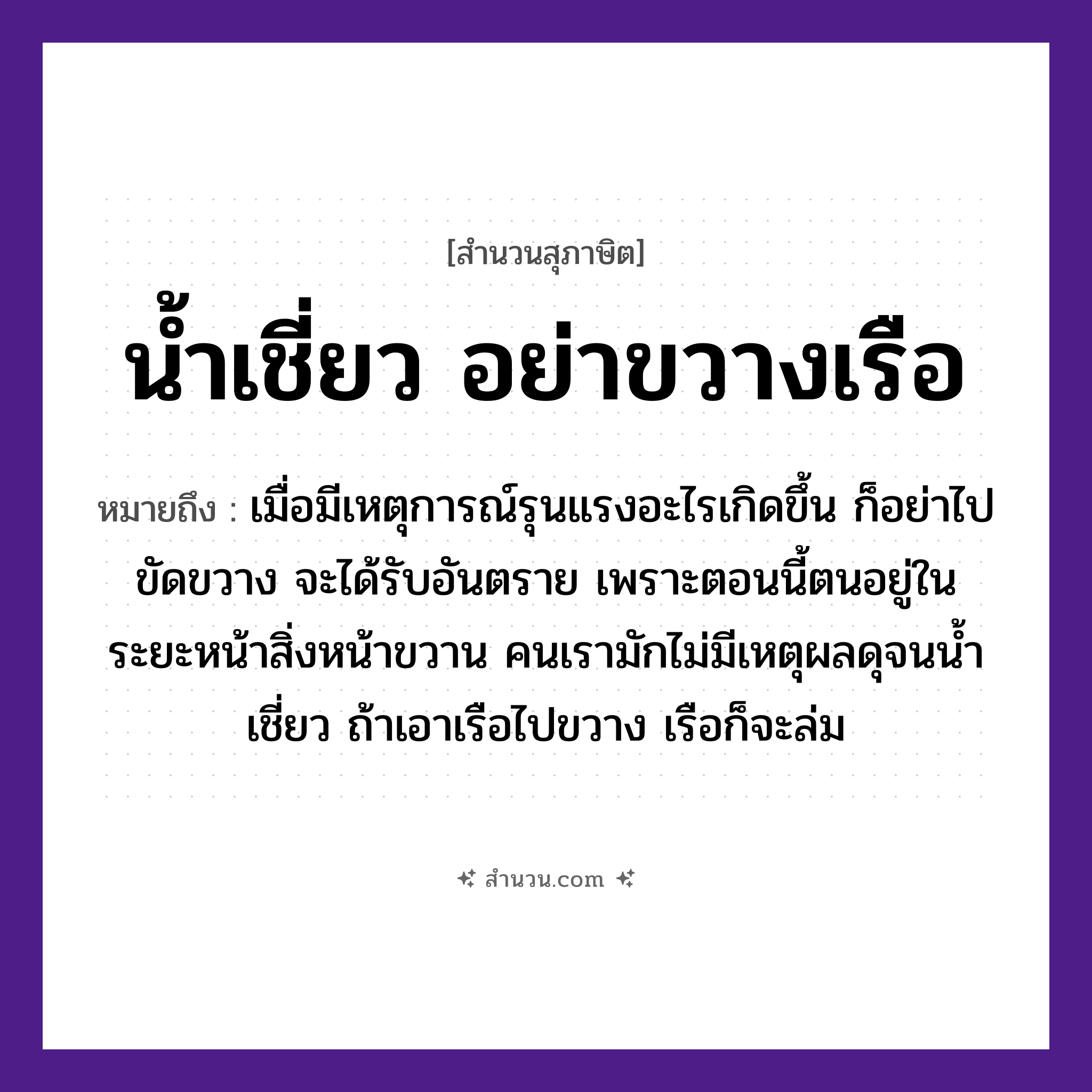 สำนวนไทย: น้ำเชี่ยว อย่าขวางเรือ หมายถึง?, หมายถึง เมื่อมีเหตุการณ์รุนแรงอะไรเกิดขึ้น ก็อย่าไปขัดขวาง จะได้รับอันตราย หมายเหตุ เพราะตอนนี้ตนอยู่ในระยะหน้าสิ่วหน้าขวาน คนเรามักไม่มีเหตุผลดุจนน้ำเชี่ยว ถ้าเอาเรือไปขวาง เรือก็จะล่ม ยานพาหนะ เรือ คำนาม คน อวัยวะ หน้า ธรรมชาติ น้ำ