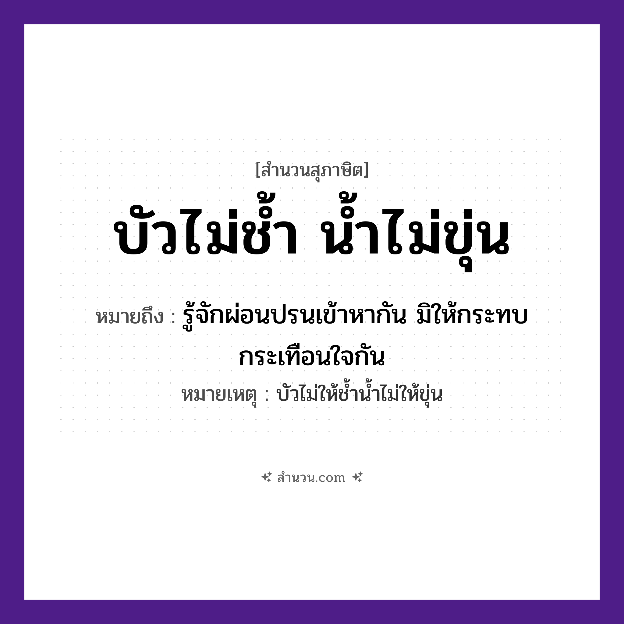 สำนวนไทย: บัวไม่ช้ำ น้ำไม่ขุ่น หมายถึง?, หมายถึง รู้จักผ่อนปรนเข้าหากัน มิให้กระทบกระเทือนใจกัน หมายเหตุ บัวไม่ให้ช้ำน้ำไม่ให้ขุ่น สภาพ ช้ำ, ขุ่น ธรรมชาติ บัว, น้ำ หมวด สุภาษิต