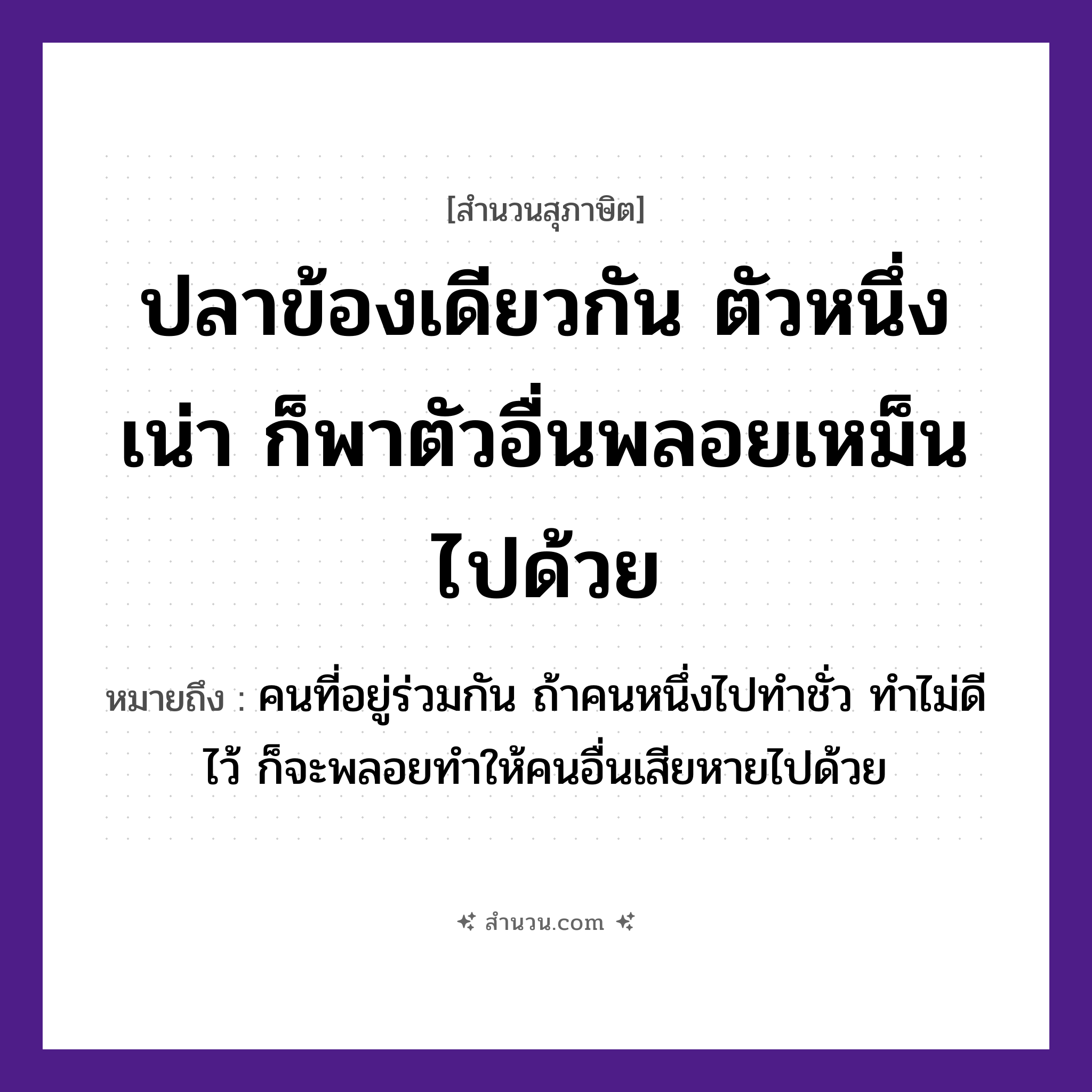 สำนวนไทย: ปลาข้องเดียวกัน ตัวหนึ่งเน่า ก็พาตัวอื่นพลอยเหม็นไปด้วย หมายถึง?, หมายถึง คนที่อยู่ร่วมกัน ถ้าคนหนึ่งไปทำชั่ว ทำไม่ดีไว้ ก็จะพลอยทำให้คนอื่นเสียหายไปด้วย สัตว์ ปลา อวัยวะ ตัว คำนาม คน