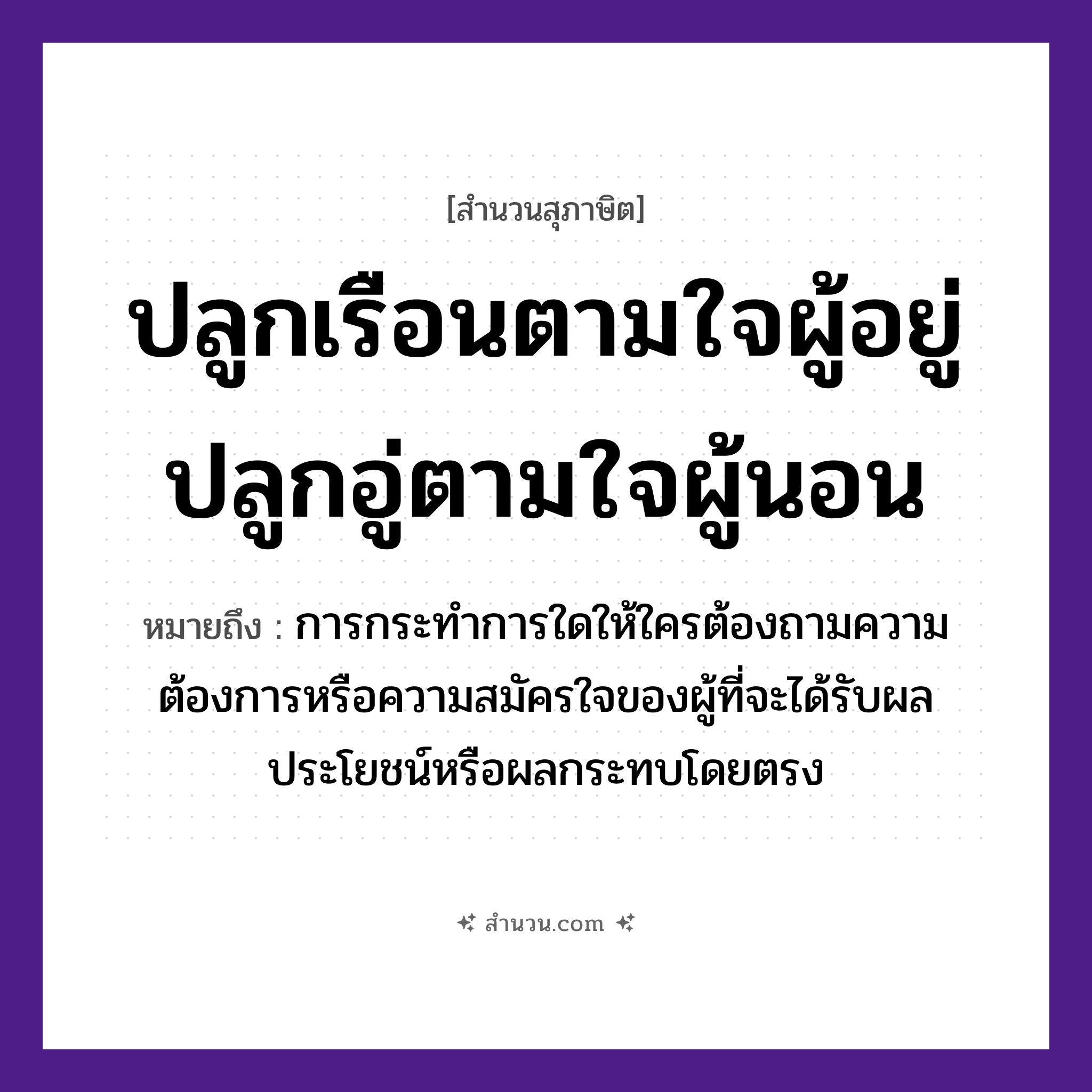 สำนวนไทย: ปลูกเรือนตามใจผู้อยู่ปลูกอู่ตามใจผู้นอน หมายถึง?, หมายถึง การกระทำการใดให้ใครต้องถามความต้องการหรือความสมัครใจของผู้ที่จะได้รับผลประโยชน์หรือผลกระทบโดยตรง บุคคล ผู้อยู่, ผู้นอน คำกริยา ปลูก, อยู่, นอน สิ่งก่อสร้าง เรือน, อู่ หมวด สุภาษิต