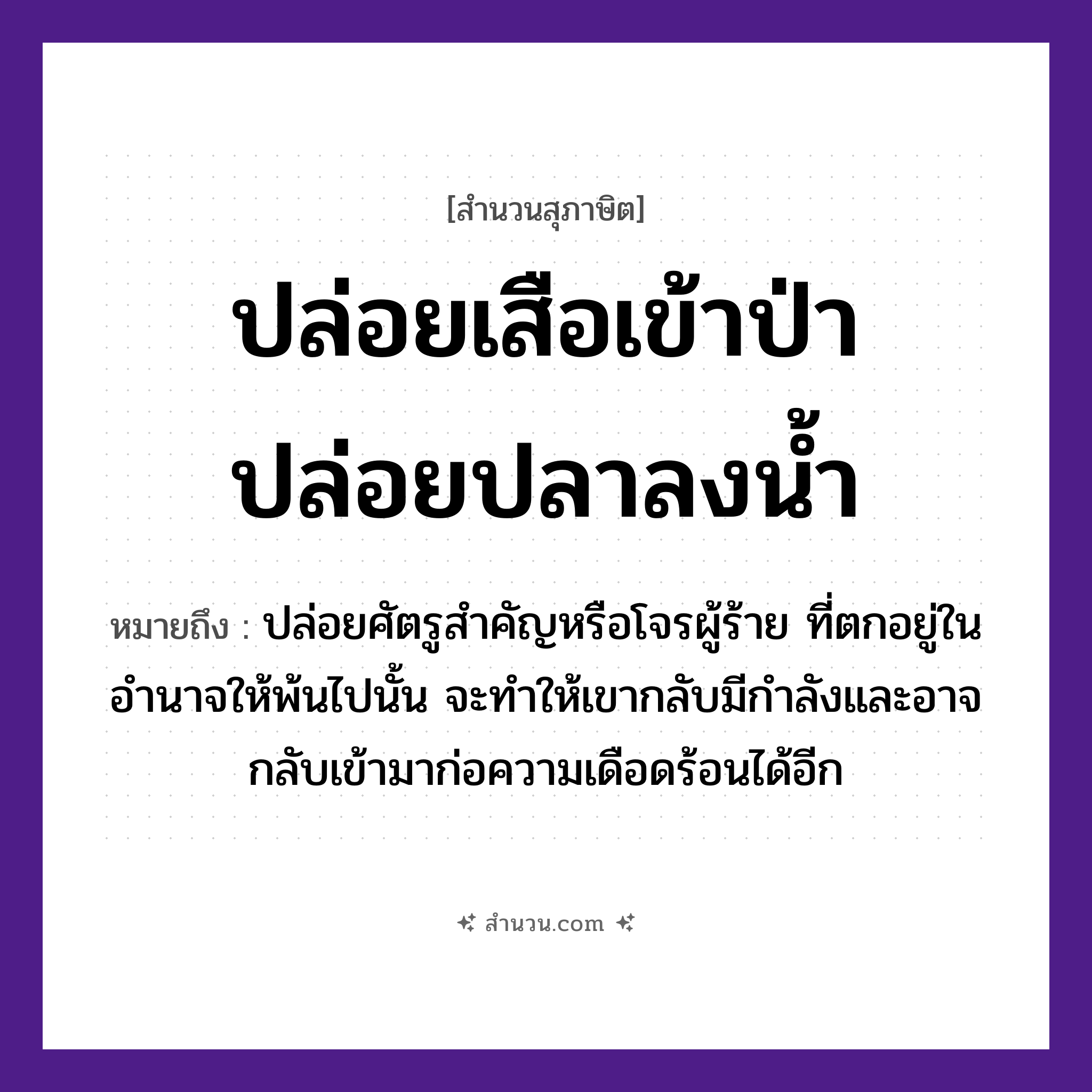 สำนวนไทย: ปล่อยเสือเข้าป่า ปล่อยปลาลงน้ำ หมายถึง?, หมายถึง ปล่อยศัตรูสำคัญหรือโจรผู้ร้าย ที่ตกอยู่ในอำนาจให้พ้นไปนั้น จะทำให้เขากลับมีกำลังและอาจกลับเข้ามาก่อความเดือดร้อนได้อีก สัตว์ เสือ, ปลา ธรรมชาติ น้ำ