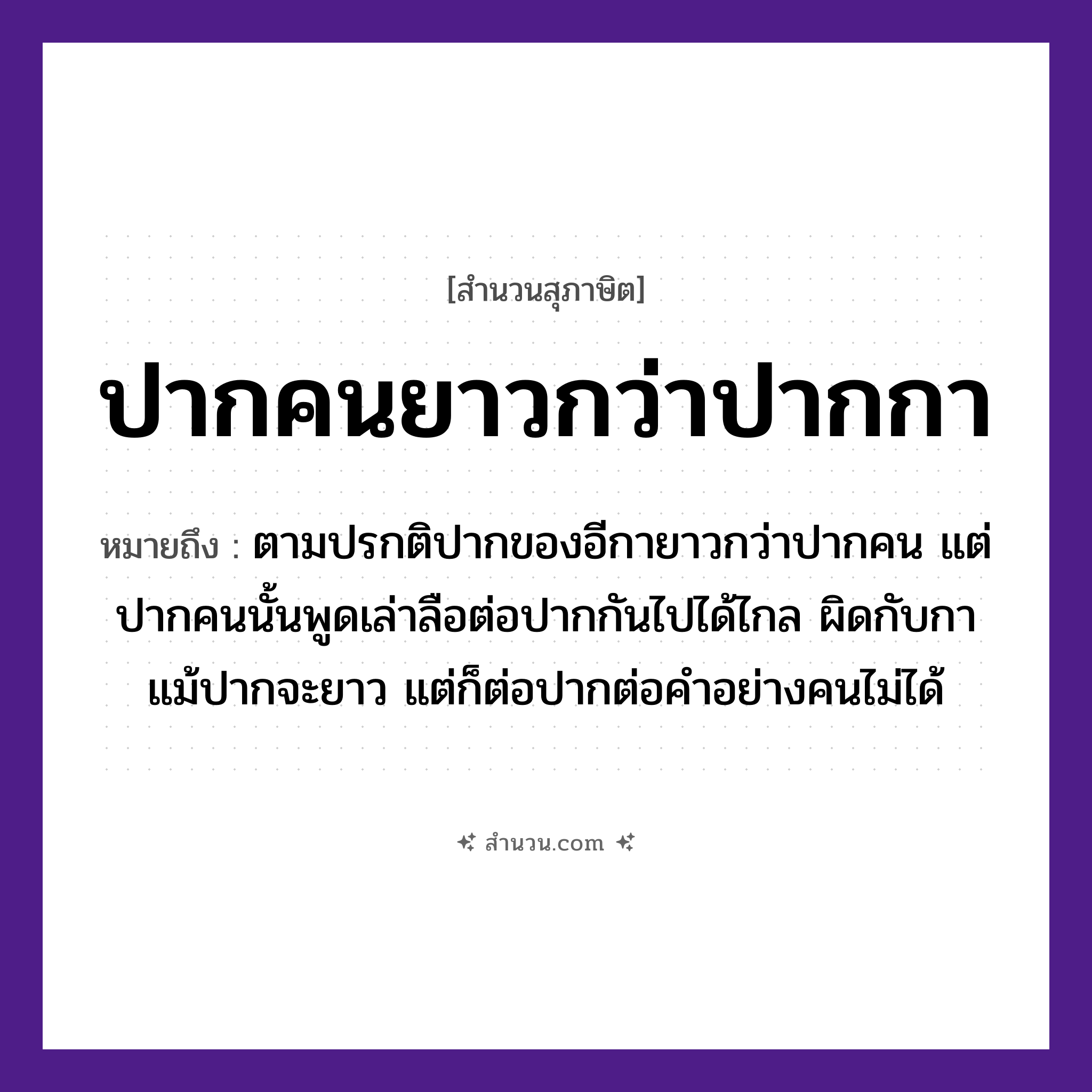 สำนวนไทย: ปากคนยาวกว่าปากกา หมายถึง?, หมายถึง ปากคนนั้นพูดเล่าลือต่อปากกันไปได้ไกล ที่มา ตามปรกติปากของอีกายาวกว่าปากคน แต่ปากคนนั้นพูดเล่าลือต่อปากกันไปได้ไกล ผิดกับกาแม้ปากจะยาว แต่ก็ต่อปากต่อคำอย่างคนไม่ได้ คำนาม คน สัตว์ กา อวัยวะ ปาก คำกริยา เล่า