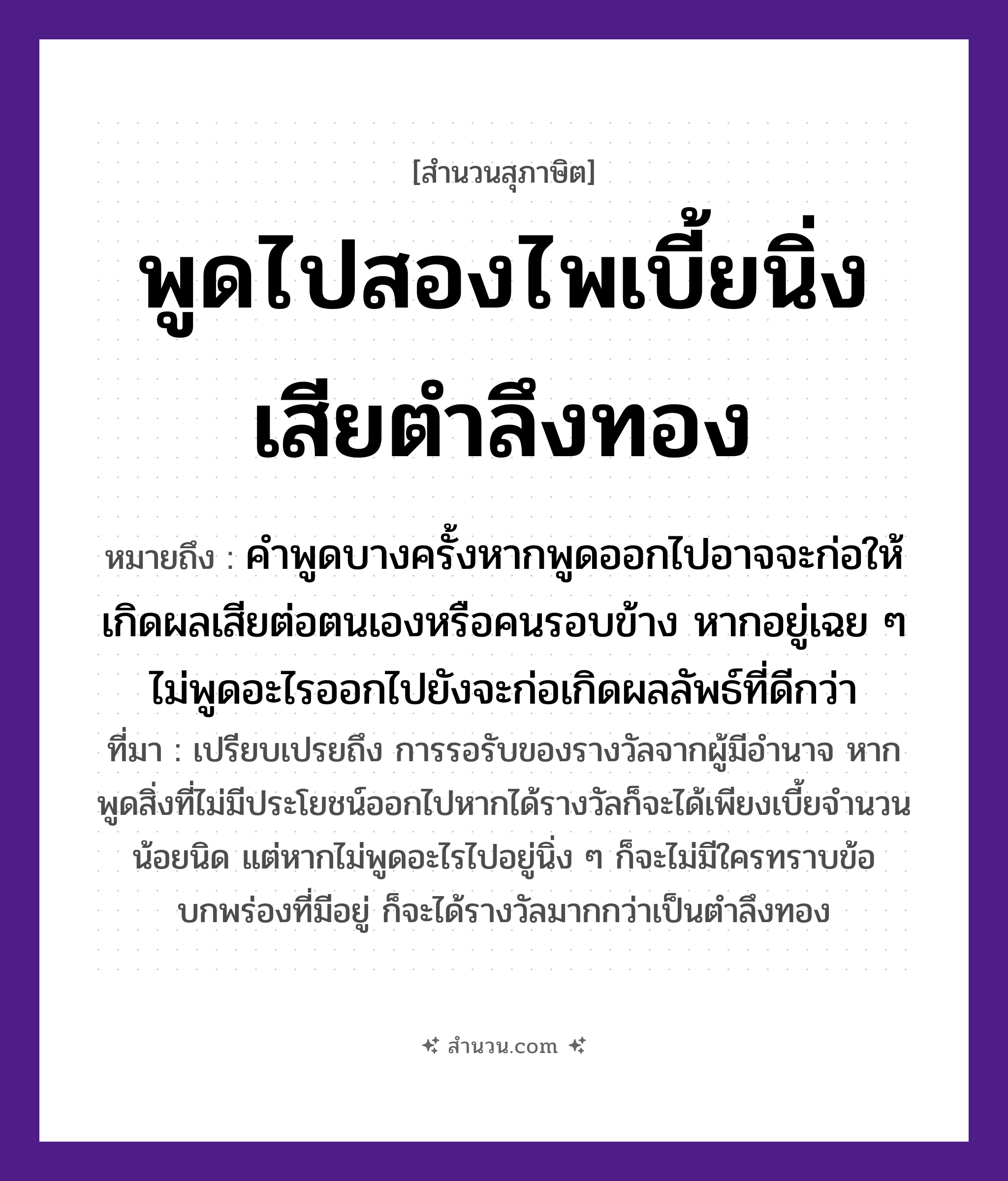 สำนวนไทย: พูดไปสองไพเบี้ยนิ่งเสียตำลึงทอง หมายถึง?, หมายถึง คำพูดบางครั้งหากพูดออกไปอาจจะก่อให้เกิดผลเสียต่อตนเองหรือคนรอบข้าง หากอยู่เฉย ๆ ไม่พูดอะไรออกไปยังจะก่อเกิดผลลัพธ์ที่ดีกว่า ที่มา เปรียบเปรยถึง การรอรับของรางวัลจากผู้มีอำนาจ หากพูดสิ่งที่ไม่มีประโยชน์ออกไปหากได้รางวัลก็จะได้เพียงเบี้ยจำนวนน้อยนิด แต่หากไม่พูดอะไรไปอยู่นิ่ง ๆ ก็จะไม่มีใครทราบข้อบกพร่องที่มีอยู่ ก็จะได้รางวัลมากกว่าเป็นตำลึงทอง คำนาม คน คำกริยา ตำ ธรรมชาติ ทอง