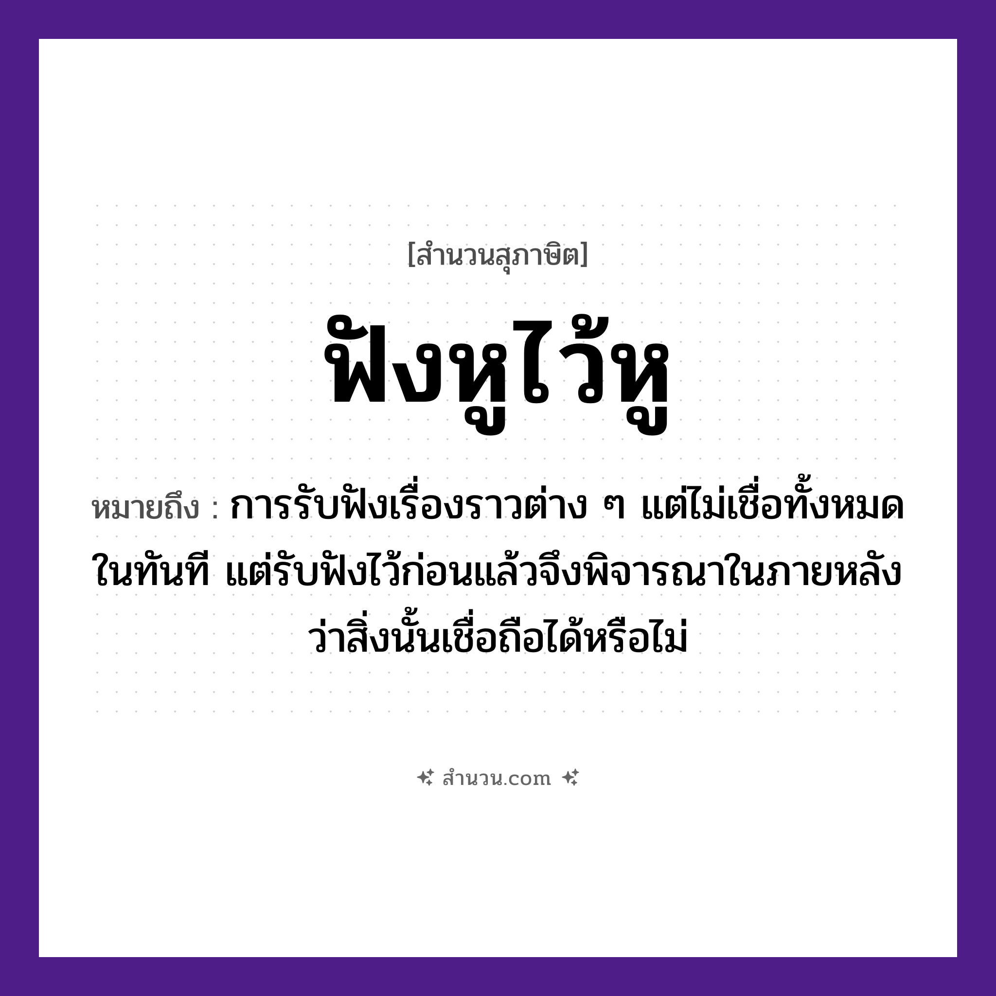 สำนวนไทย: ฟังหูไว้หู หมายถึง?, หมายถึง การรับฟังเรื่องราวต่าง ๆ แต่ไม่เชื่อทั้งหมดในทันที แต่รับฟังไว้ก่อนแล้วจึงพิจารณาในภายหลังว่าสิ่งนั้นเชื่อถือได้หรือไม่ อวัยวะ หู คำกริยา ฟัง, ไว้ หมวด สุภาษิต