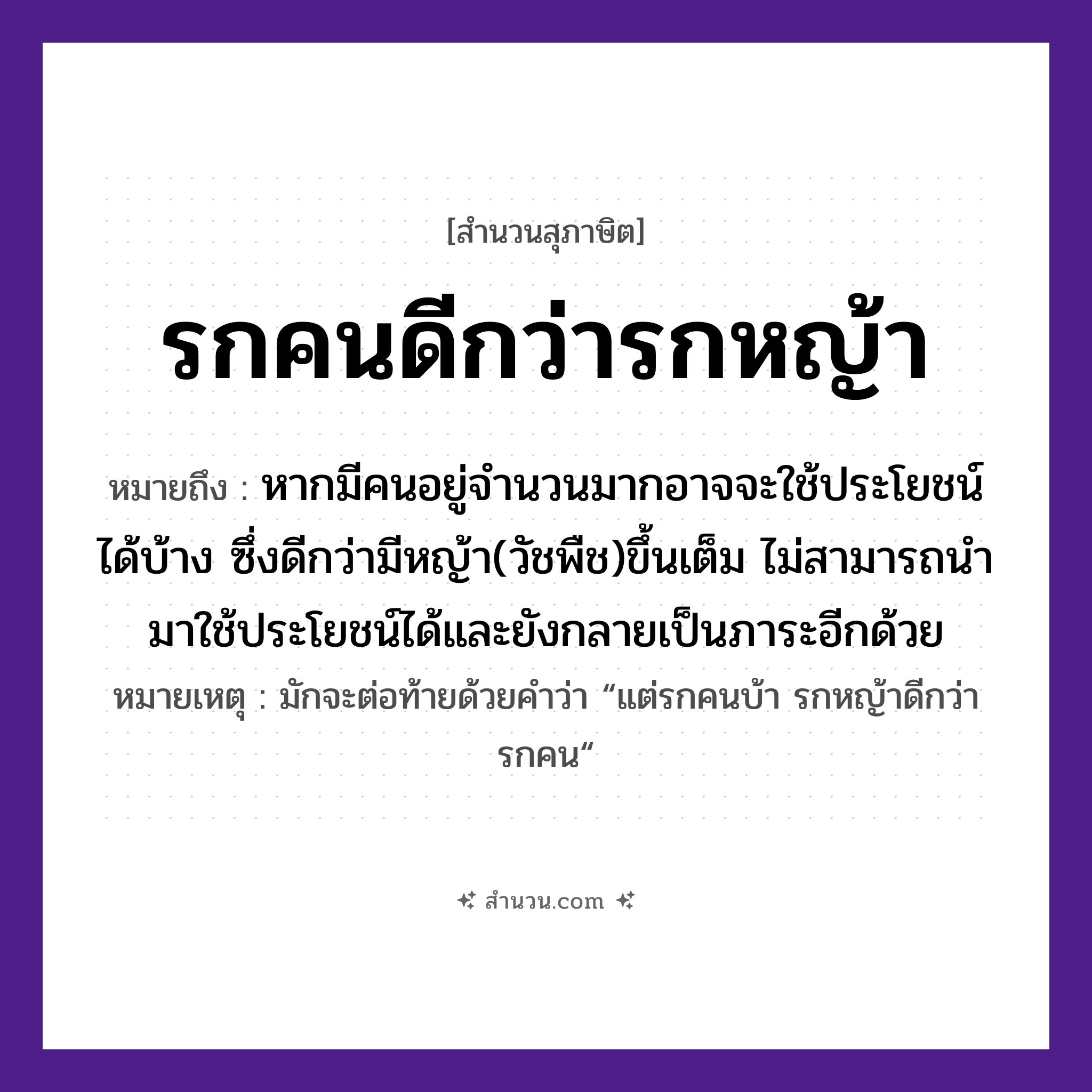 สำนวนไทย: รกคนดีกว่ารกหญ้า หมายถึง?, หมายถึง หากมีคนอยู่จำนวนมากอาจจะใช้ประโยชน์ได้บ้าง ซึ่งดีกว่ามีหญ้า(วัชพืช)ขึ้นเต็ม ไม่สามารถนำมาใช้ประโยชน์ได้และยังกลายเป็นภาระอีกด้วย หมายเหตุ มักจะต่อท้ายด้วยคำว่า “แต่รกคนบ้า รกหญ้าดีกว่ารกคน“ คำนาม คน, รก ธรรมชาติ หญ้า หมวด สุภาษิต