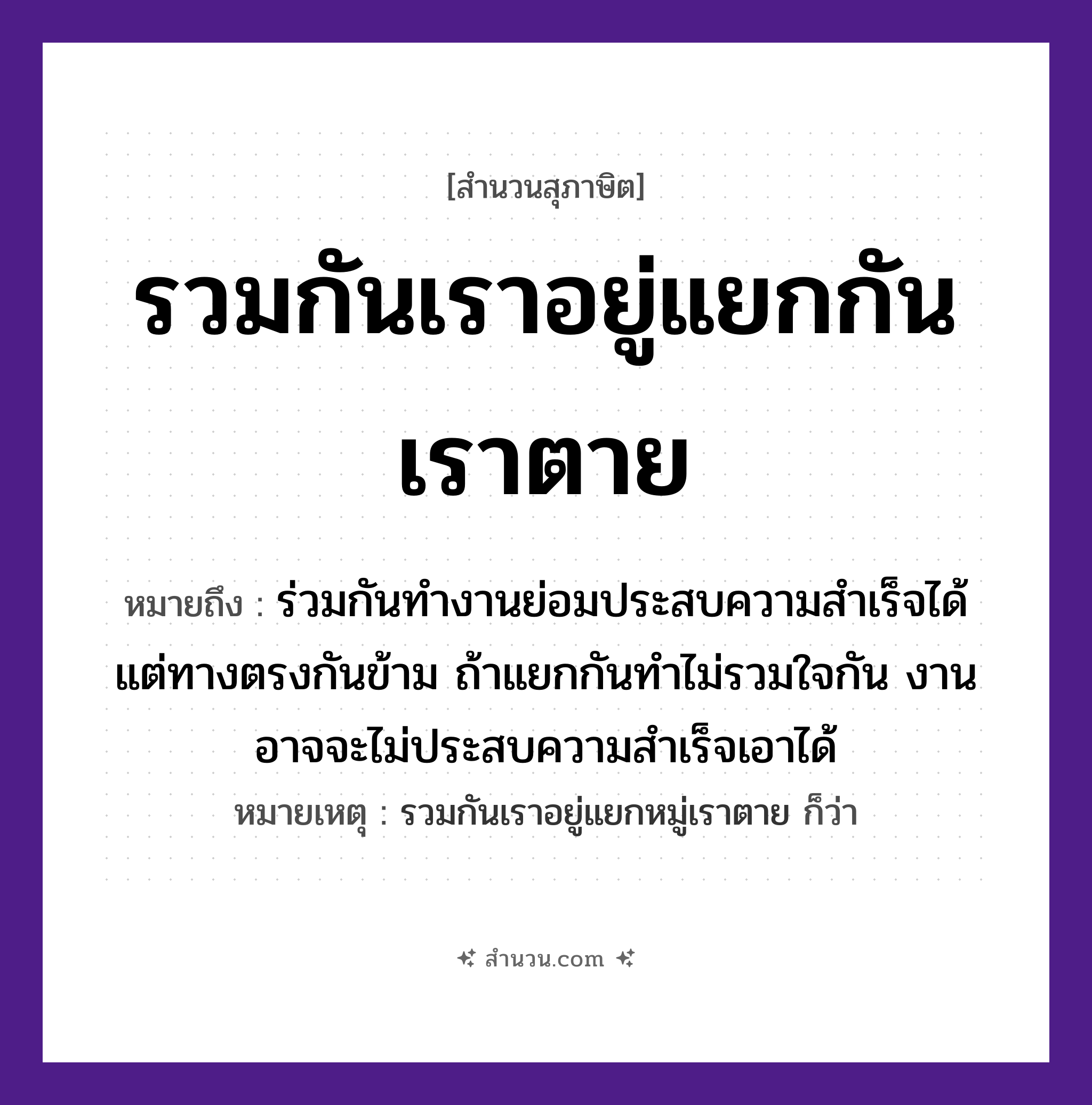 สำนวนไทย: รวมกันเราอยู่แยกกันเราตาย หมายถึง?, หมายถึง ร่วมกันทำงานย่อมประสบความสำเร็จได้ แต่ทางตรงกันข้าม ถ้าแยกกันทำไม่รวมใจกัน งานอาจจะไม่ประสบความสำเร็จเอาได้ หมายเหตุ รวมกันเราอยู่แยกหมู่เราตาย ก็ว่า คำกริยา รวม, อยู่, แยก, ตาย หมวด สุภาษิต