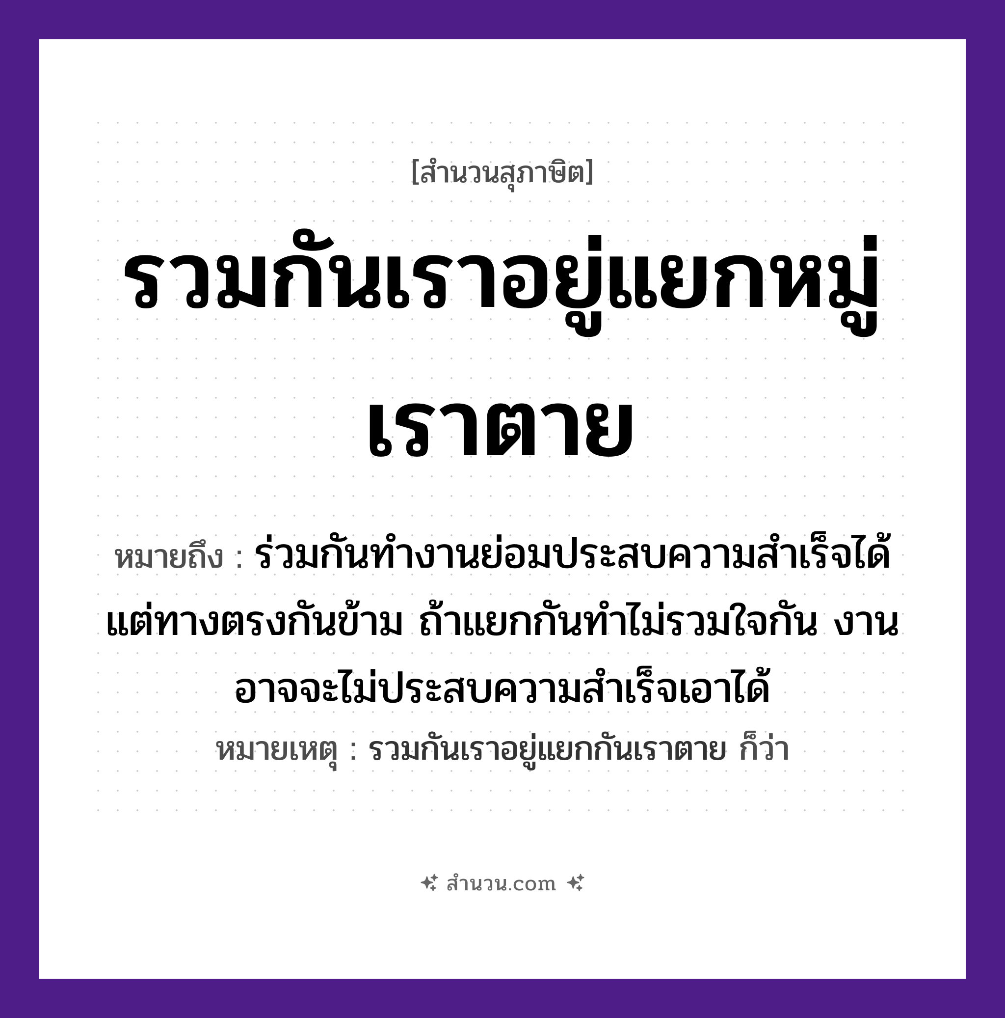 สำนวนไทย: รวมกันเราอยู่แยกหมู่เราตาย หมายถึง?, หมายถึง ร่วมกันทำงานย่อมประสบความสำเร็จได้ แต่ทางตรงกันข้าม ถ้าแยกกันทำไม่รวมใจกัน งานอาจจะไม่ประสบความสำเร็จเอาได้ หมายเหตุ รวมกันเราอยู่แยกกันเราตาย ก็ว่า คำนาม หมู่ คำกริยา รวม, แยก, อยู่, ตาย หมวด สุภาษิต