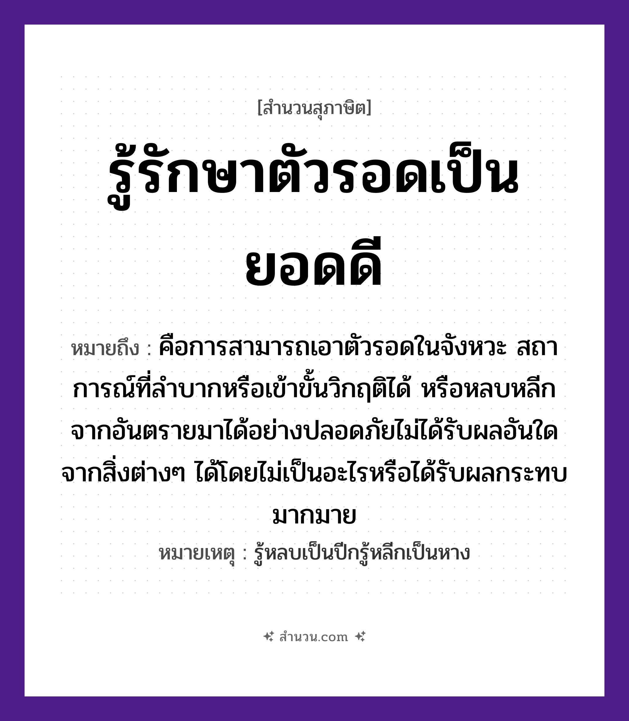 สำนวนไทย: รู้รักษาตัวรอดเป็นยอดดี หมายถึง?, หมายถึง คือการสามารถเอาตัวรอดในจังหวะ สถาการณ์ที่ลำบากหรือเข้าขั้นวิกฤติได้ หรือหลบหลีกจากอันตรายมาได้อย่างปลอดภัยไม่ได้รับผลอันใดจากสิ่งต่างๆ ได้โดยไม่เป็นอะไรหรือได้รับผลกระทบมากมาย หมายเหตุ รู้หลบเป็นปีกรู้หลีกเป็นหาง คำนาม ตัว, ยอด คำกริยา รู้, รักษา, รอด หมวด สุภาษิต