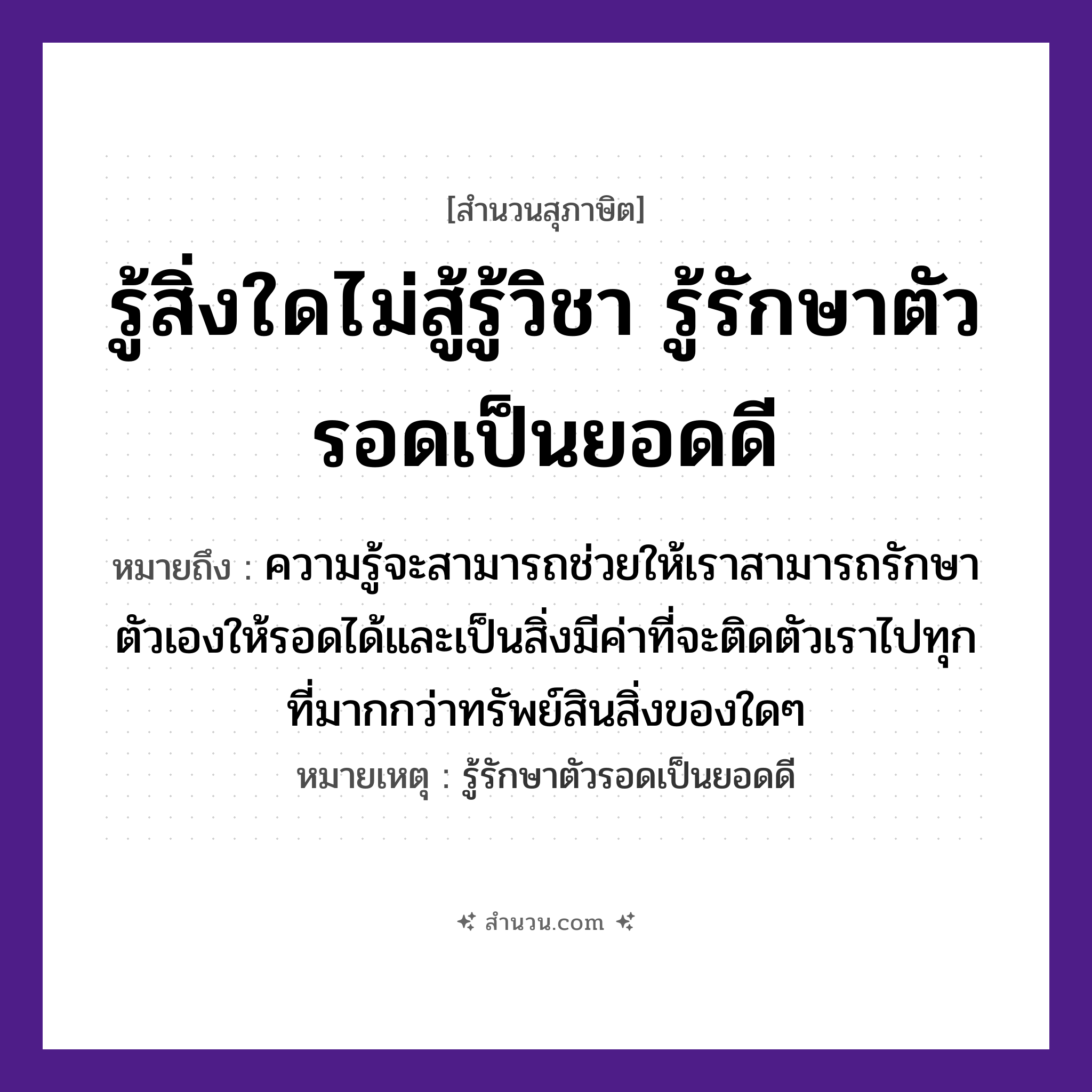 สำนวนไทย: รู้สิ่งใดไม่สู้รู้วิชา รู้รักษาตัวรอดเป็นยอดดี หมายถึง?, หมายถึง ความรู้จะสามารถช่วยให้เราสามารถรักษาตัวเองให้รอดได้และเป็นสิ่งมีค่าที่จะติดตัวเราไปทุกที่มากกว่าทรัพย์สินสิ่งของใดๆ หมายเหตุ รู้รักษาตัวรอดเป็นยอดดี คำนาม วิชา, ตัว คำกริยา รู้, รักษา, รอด หมวด สุภาษิต