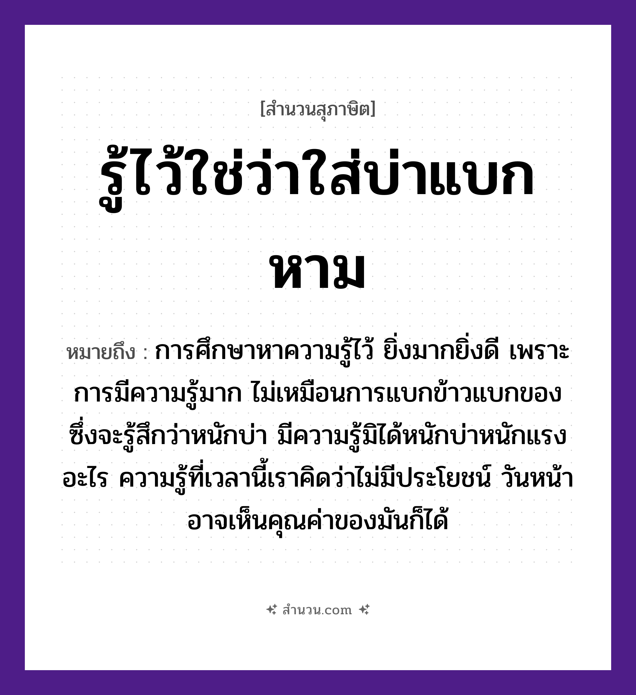สำนวนไทย: รู้ไว้ใช่ว่าใส่บ่าแบกหาม หมายถึง?, หมายถึง การศึกษาหาความรู้ไว้ ยิ่งมากยิ่งดี เพราะการมีความรู้มาก ไม่เหมือนการแบกข้าวแบกของ ซึ่งจะรู้สึกว่าหนักบ่า หมายเหตุ มีความรู้มิได้หนักบ่าหนักแรงอะไร ความรู้ที่เวลานี้เราคิดว่าไม่มีประโยชน์ วันหน้าอาจเห็นคุณค่าของมันก็ได้ อาหาร ข้าว อวัยวะ หน้า