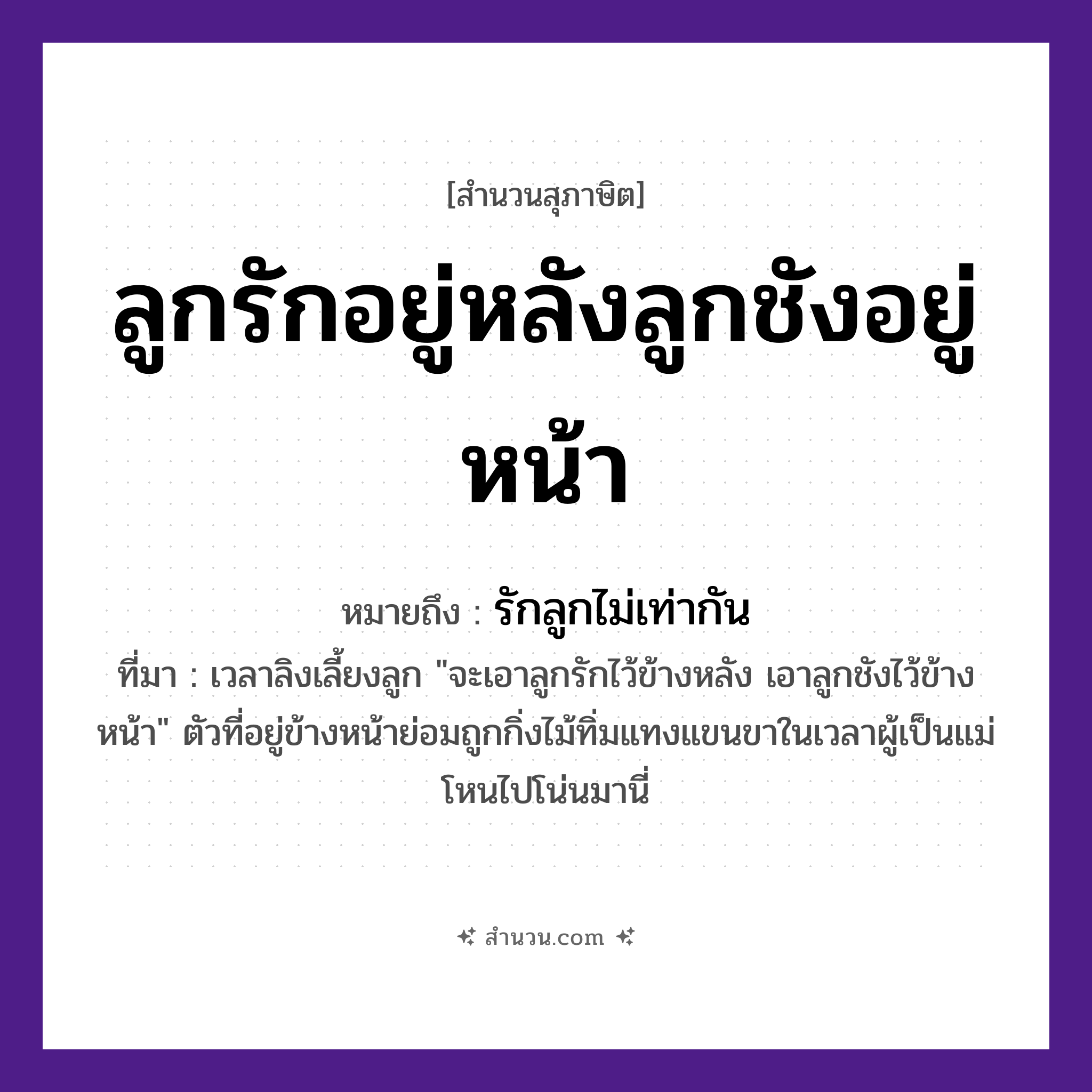 สำนวนไทย: ลูกรักอยู่หลังลูกชังอยู่หน้า หมายถึง?, หมายถึง รักลูกไม่เท่ากัน ที่มา เวลาลิงเลี้ยงลูก &#34;จะเอาลูกรักไว้ข้างหลัง เอาลูกชังไว้ข้างหน้า&#34; ตัวที่อยู่ข้างหน้าย่อมถูกกิ่งไม้ทิ่มแทงแขนขาในเวลาผู้เป็นแม่โหนไปโน่นมานี่ คำกริยา รัก, ชัง ครอบครัว ลูก คำบอกตำแหน่ง หลัง, หน้า หมวด สุภาษิต