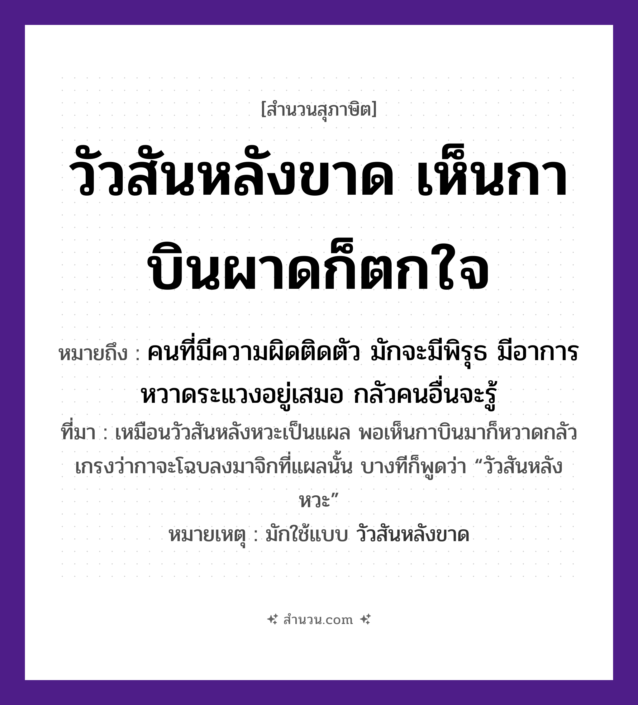 สำนวนไทย: วัวสันหลังขาด เห็นกาบินผาดก็ตกใจ หมายถึง?, หมายถึง คนที่มีความผิดติดตัว มักจะมีพิรุธ มีอาการหวาดระแวงอยู่เสมอ กลัวคนอื่นจะรู้ ที่มา เหมือนวัวสันหลังหวะเป็นแผล พอเห็นกาบินมาก็หวาดกลัว เกรงว่ากาจะโฉบลงมาจิกที่แผลนั้น บางทีก็พูดว่า “วัวสันหลังหวะ” หมายเหตุ มักใช้แบบ วัวสันหลังขาด อวัยวะ ใจ, ตัว คำนาม คน สัตว์ วัว, กา