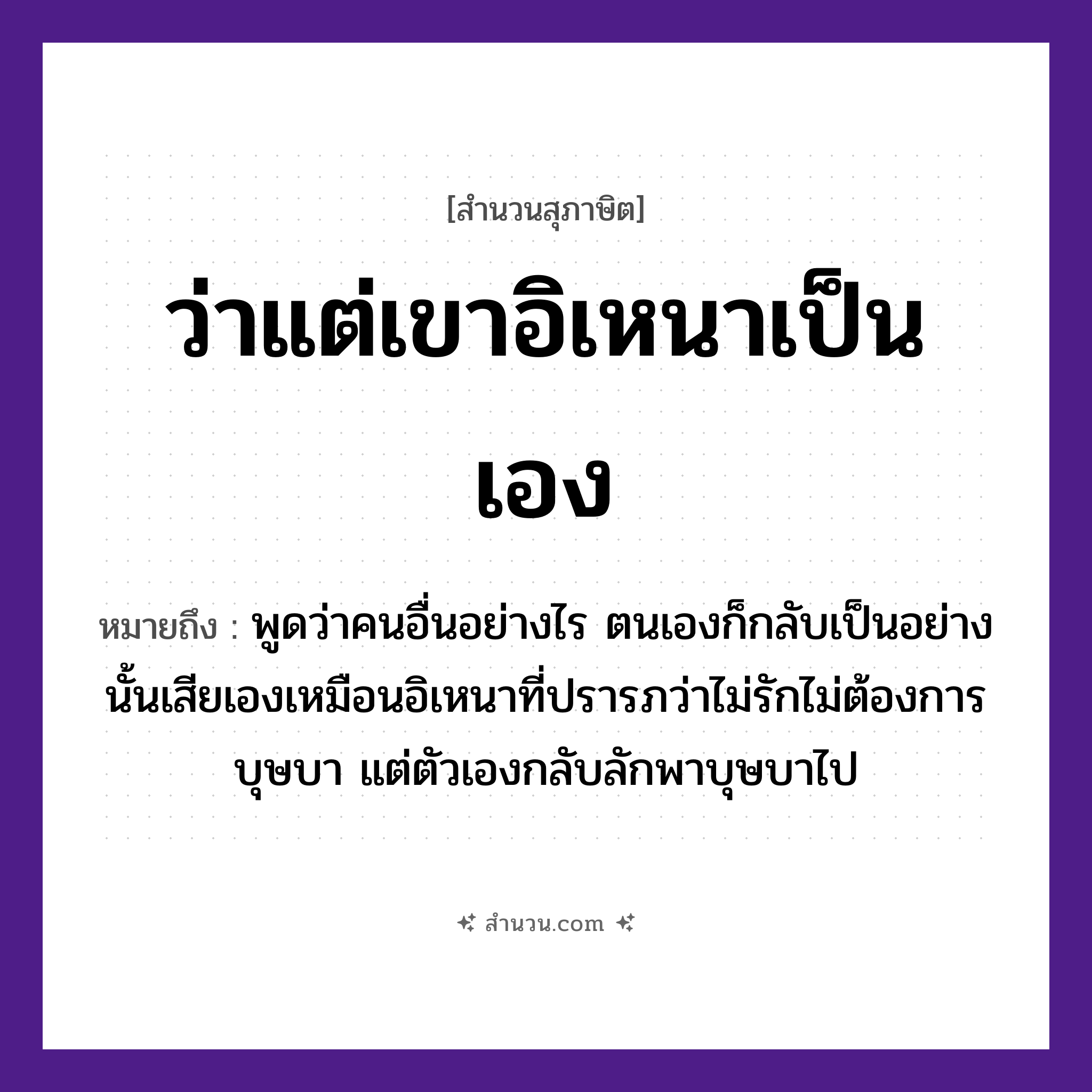 สำนวนไทย: ว่าแต่เขาอิเหนาเป็นเอง หมายถึง?, หมายถึง พูดว่าคนอื่นอย่างไร ตนเองก็กลับเป็นอย่างนั้นเสียเอง ที่มา เหมือนอิเหนาที่ปรารภว่าไม่รักไม่ต้องการบุษบา แต่ตัวเองกลับลักพาบุษบาไป คำนาม คน อวัยวะ ตัว คำกริยา รัก