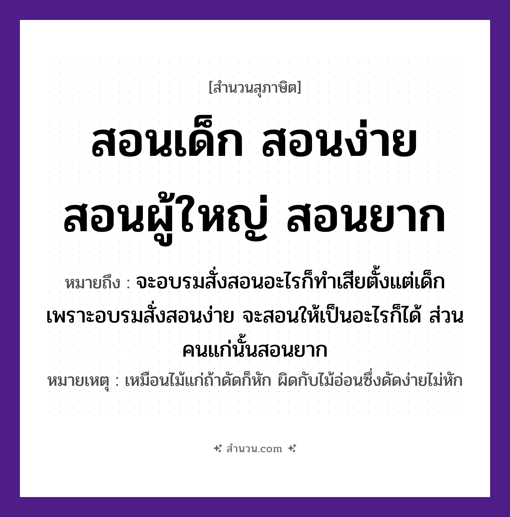 สำนวนไทย: สอนเด็ก สอนง่าย สอนผู้ใหญ่ สอนยาก หมายถึง?, หมายถึง จะอบรมสั่งสอนอะไรก็ทำเสียตั้งแต่เด็ก เพราะอบรมสั่งสอนง่าย จะสอนให้เป็นอะไรก็ได้ ส่วนคนแก่นั้นสอนยาก หมายเหตุ เหมือนไม้แก่ถ้าดัดก็หัก ผิดกับไม้อ่อนซึ่งดัดง่ายไม่หัก ธรรมชาติ ไม้ คำนาม คน
