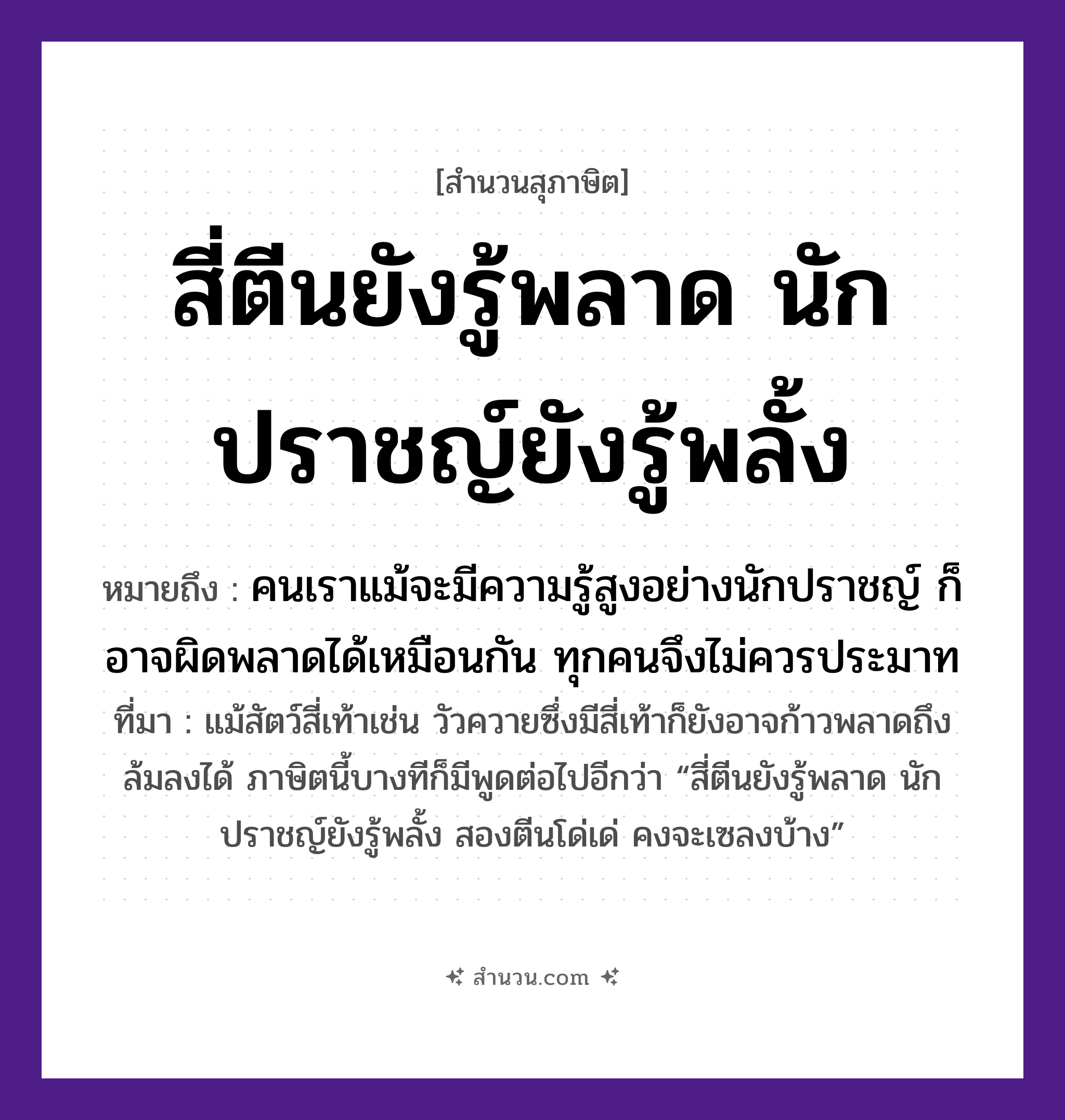 สำนวนไทย: สี่ตีนยังรู้พลาด นักปราชญ์ยังรู้พลั้ง หมายถึง?, หมายถึง คนเราแม้จะมีความรู้สูงอย่างนักปราชญ์ ก็อาจผิดพลาดได้เหมือนกัน ทุกคนจึงไม่ควรประมาท ที่มา แม้สัตว์สี่เท้าเช่น วัวควายซึ่งมีสี่เท้าก็ยังอาจก้าวพลาดถึงล้มลงได้ ภาษิตนี้บางทีก็มีพูดต่อไปอีกว่า “สี่ตีนยังรู้พลาด นักปราชญ์ยังรู้พลั้ง สองตีนโด่เด่ คงจะเซลงบ้าง” คำนาม คน สัตว์ วัว อวัยวะ ตีน