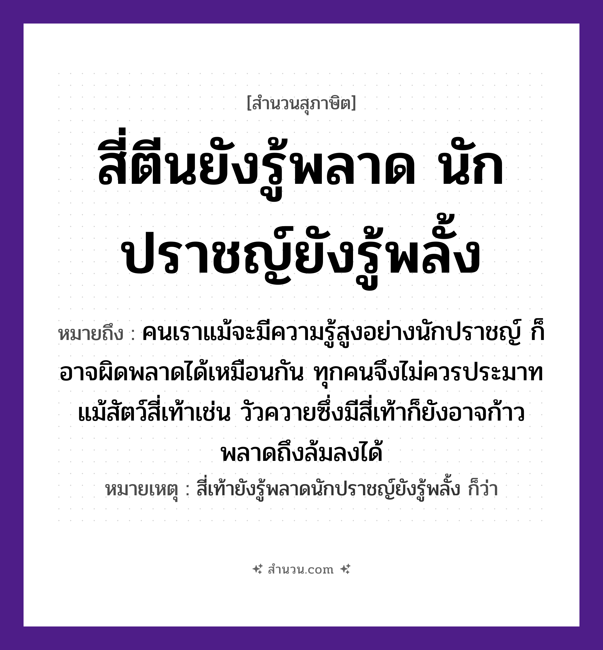 สำนวนไทย: สี่ตีนยังรู้พลาด นักปราชญ์ยังรู้พลั้ง หมายถึง?, หมายถึง คนเราแม้จะมีความรู้สูงอย่างนักปราชญ์ ก็อาจผิดพลาดได้เหมือนกัน ทุกคนจึงไม่ควรประมาท แม้สัตว์สี่เท้าเช่น วัวควายซึ่งมีสี่เท้าก็ยังอาจก้าวพลาดถึงล้มลงได้ หมายเหตุ สี่เท้ายังรู้พลาดนักปราชญ์ยังรู้พลั้ง ก็ว่า คำกริยา พลาด, พลั้ง บุคคล นักปราชญ์ สัตว์ สี่ตีน หมวด สุภาษิต
