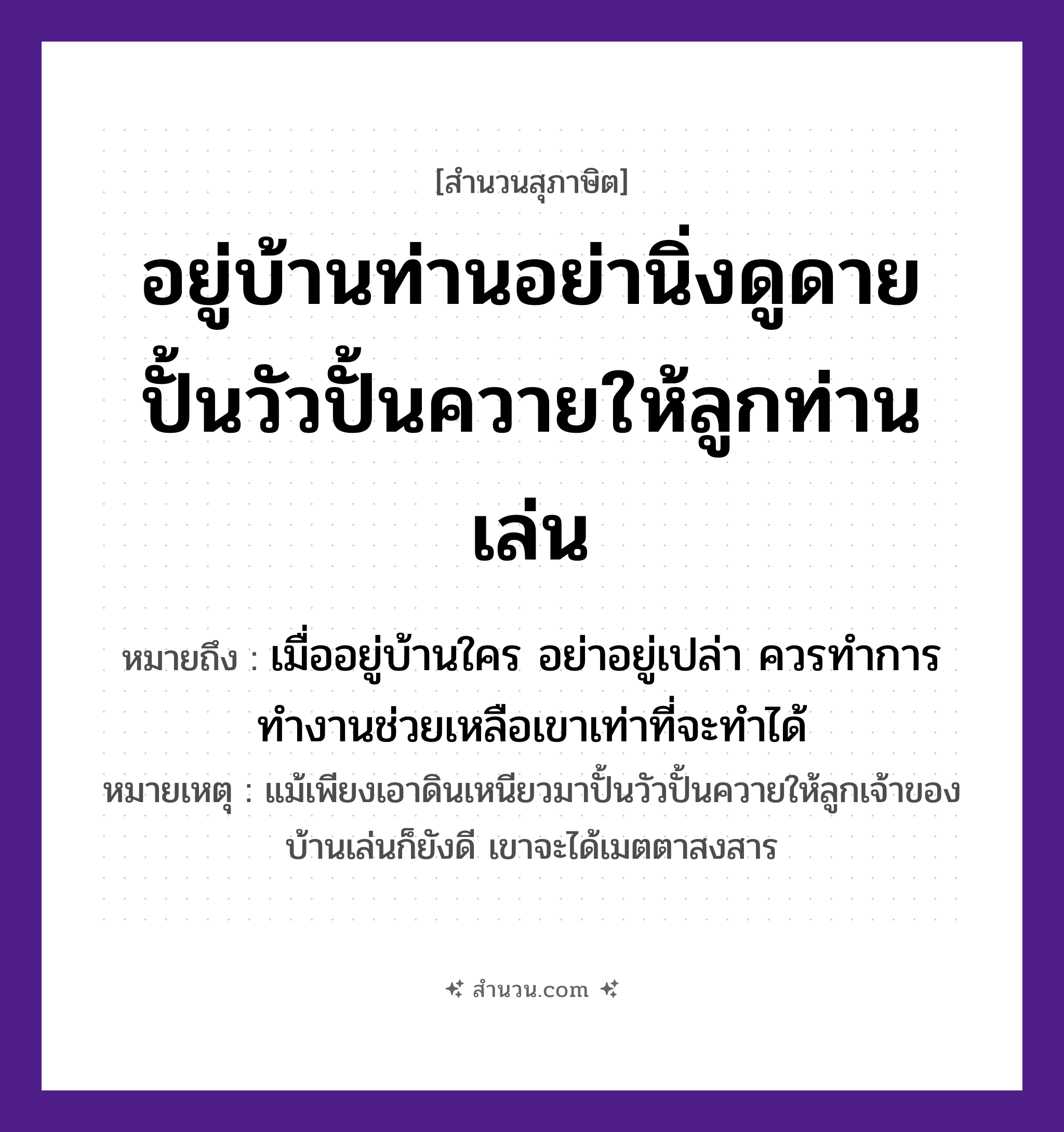 สำนวนไทย: อยู่บ้านท่านอย่านิ่งดูดาย ปั้นวัวปั้นควายให้ลูกท่านเล่น หมายถึง?, หมายถึง เมื่ออยู่บ้านใคร อย่าอยู่เปล่า ควรทำการทำงานช่วยเหลือเขาเท่าที่จะทำได้ หมายเหตุ แม้เพียงเอาดินเหนียวมาปั้นวัวปั้นควายให้ลูกเจ้าของบ้านเล่นก็ยังดี เขาจะได้เมตตาสงสาร สัตว์ วัว อวัยวะ ตา ครอบครัว ลูก ธรรมชาติ ดิน