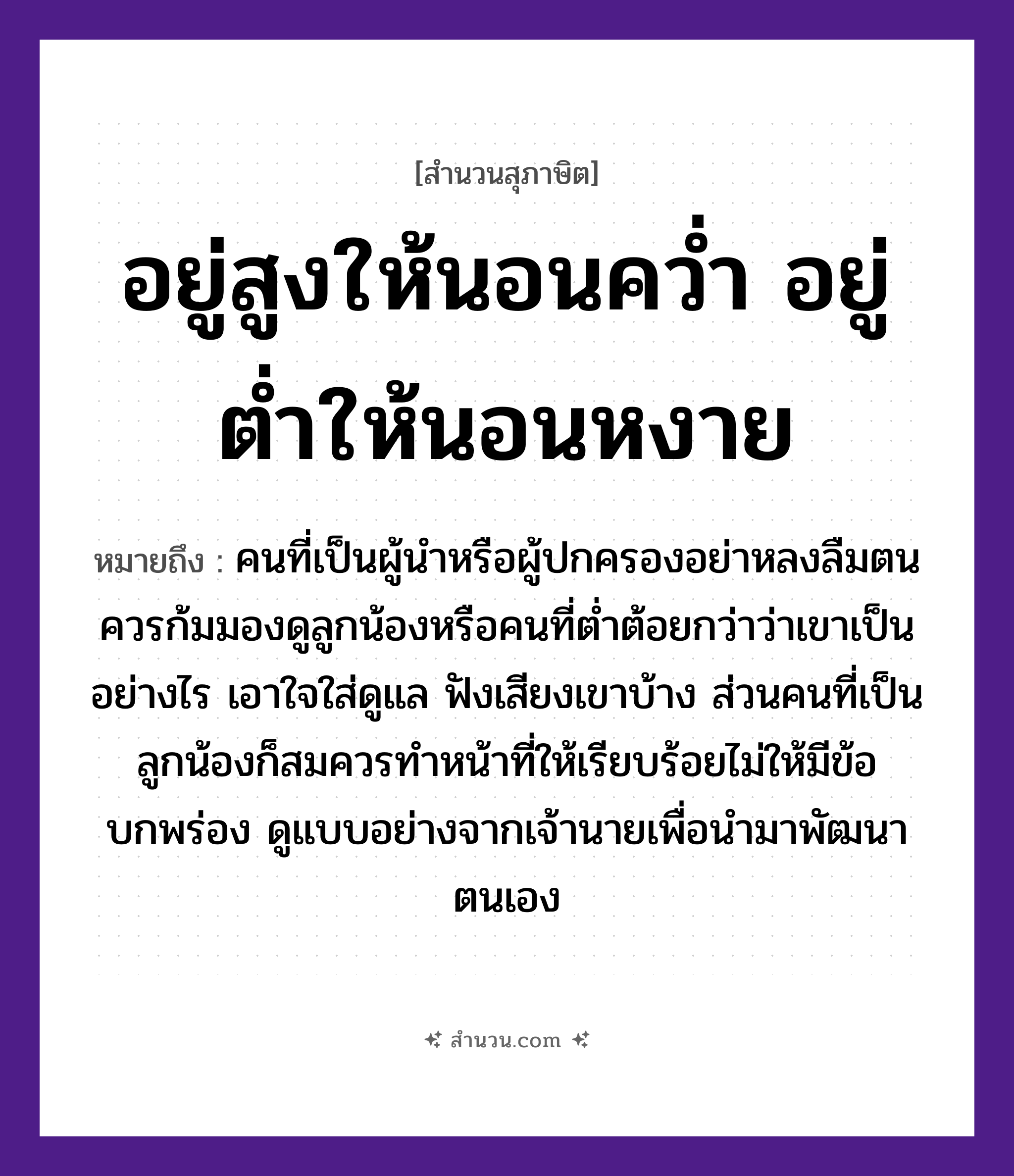 สำนวนไทย: อยู่สูงให้นอนคว่ำ อยู่ต่ำให้นอนหงาย หมายถึง?, หมายถึง คนที่เป็นผู้นำหรือผู้ปกครองอย่าหลงลืมตน ควรก้มมองดูลูกน้องหรือคนที่ต่ำต้อยกว่าว่าเขาเป็นอย่างไร เอาใจใส่ดูแล ฟังเสียงเขาบ้าง ส่วนคนที่เป็นลูกน้องก็สมควรทำหน้าที่ให้เรียบร้อยไม่ให้มีข้อบกพร่อง ดูแบบอย่างจากเจ้านายเพื่อนำมาพัฒนาตนเอง คำกริยา นอนคว่ำ, นอนหงาย, อยู่ คำบอกตำแหน่ง สูง, ต่ำ หมวด สุภาษิต