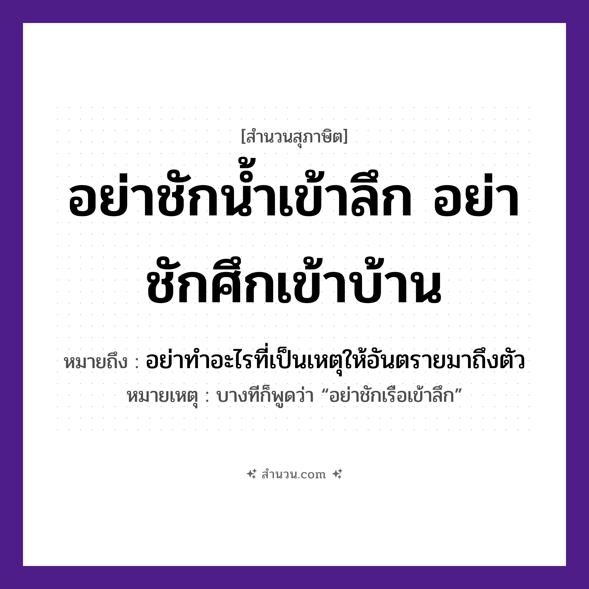 สำนวนไทย: อย่าชักน้ำเข้าลึก อย่าชักศึกเข้าบ้าน หมายถึง?, หมายถึง อย่าทำอะไรที่เป็นเหตุให้อันตรายมาถึงตัว หมายเหตุ บางทีก็พูดว่า “อย่าชักเรือเข้าลึก” อวัยวะ ตัว คำกริยา ชัก ธรรมชาติ น้ำ ยานพาหนะ เรือ