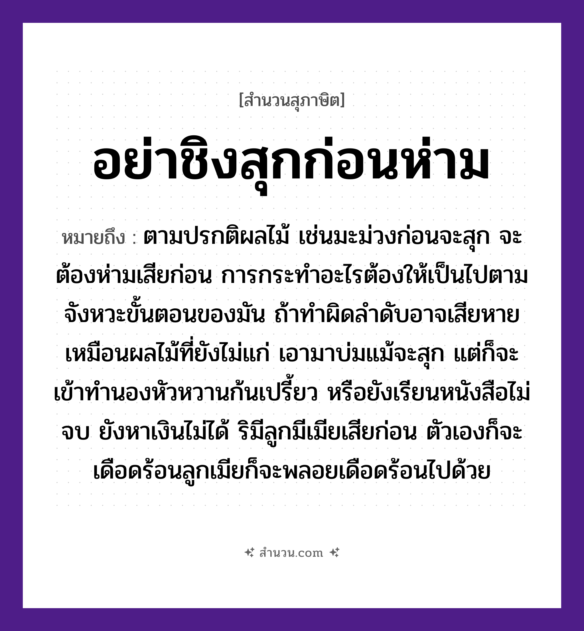 สำนวนไทย: อย่าชิงสุกก่อนห่าม หมายถึง?, หมายถึง การกระทำอะไรต้องให้เป็นไปตามจังหวะขั้นตอนของมัน ถ้าทำผิดลำดับอาจเสียหาย หมายเหตุ ตามปรกติผลไม้ เช่นมะม่วงก่อนจะสุก จะต้องห่ามเสียก่อน การกระทำอะไรต้องให้เป็นไปตามจังหวะขั้นตอนของมัน ถ้าทำผิดลำดับอาจเสียหาย เหมือนผลไม้ที่ยังไม่แก่ เอามาบ่มแม้จะสุก แต่ก็จะเข้าทำนองหัวหวานก้นเปรี้ยว หรือยังเรียนหนังสือไม่จบ ยังหาเงินไม่ได้ ริมีลูกมีเมียเสียก่อน ตัวเองก็จะเดือดร้อนลูกเมียก็จะพลอยเดือดร้อนไปด้วย อวัยวะ ก้น, ตัว ครอบครัว ลูก ธรรมชาติ ไม้