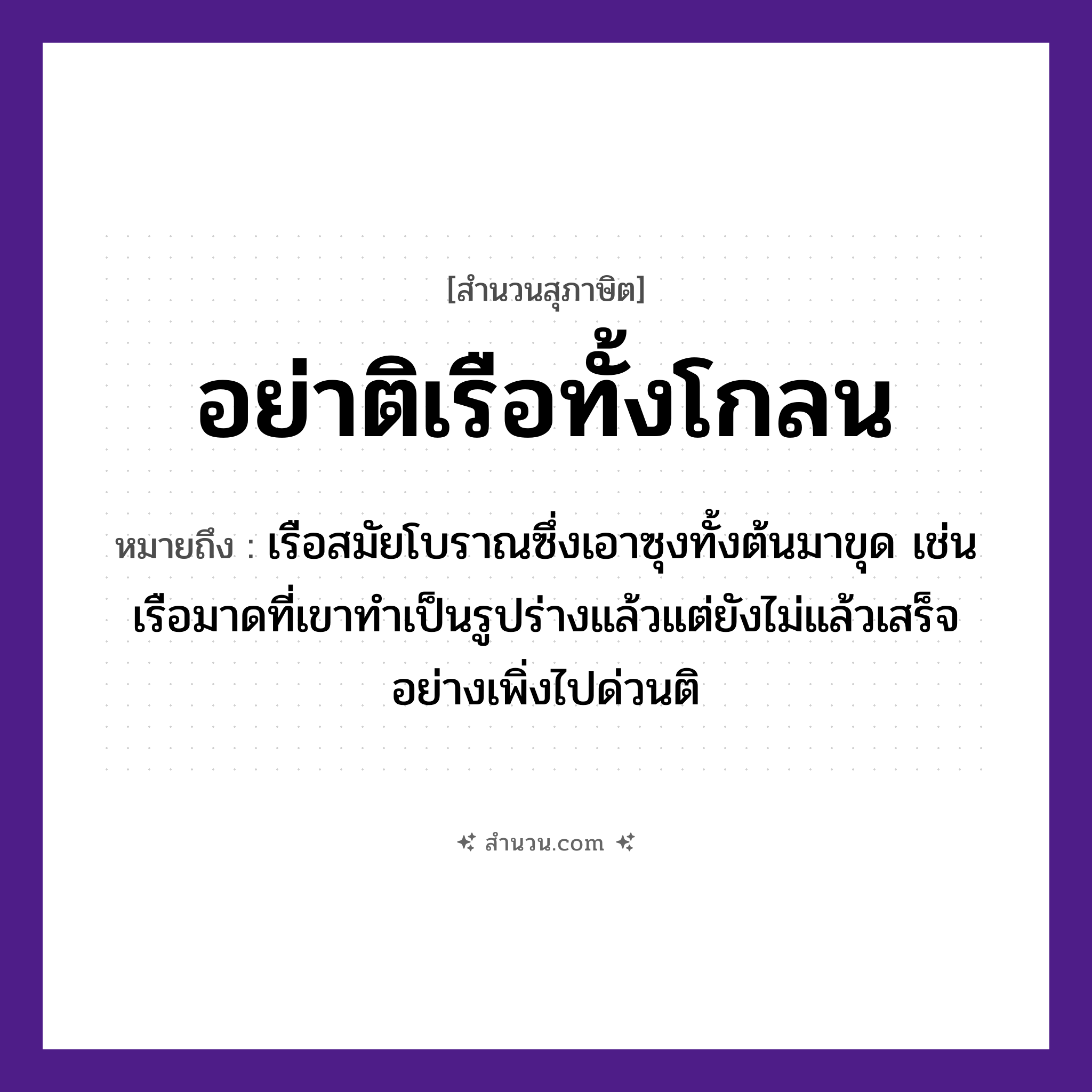 สำนวนไทย: อย่าติเรือทั้งโกลน หมายถึง?, หมายถึง อย่าเพิ่งติสิ่งที่ยังทำไม่เสร็จหรือยังไม่รู้ว่าอะไรเป็นอะไร หมายเหตุ เรือสมัยโบราณซึ่งเอาซุงทั้งต้นมาขุด เช่น เรือมาดที่เขาทำเป็นรูปร่างแล้วแต่ยังไม่แล้วเสร็จ อย่างเพิ่งไปด่วนติ, บางทีก็ใช้ว่า “ติเรือทั้งโกลน ติโขนไม่ได้ทรงเครื่อง” ยานพาหนะ เรือ