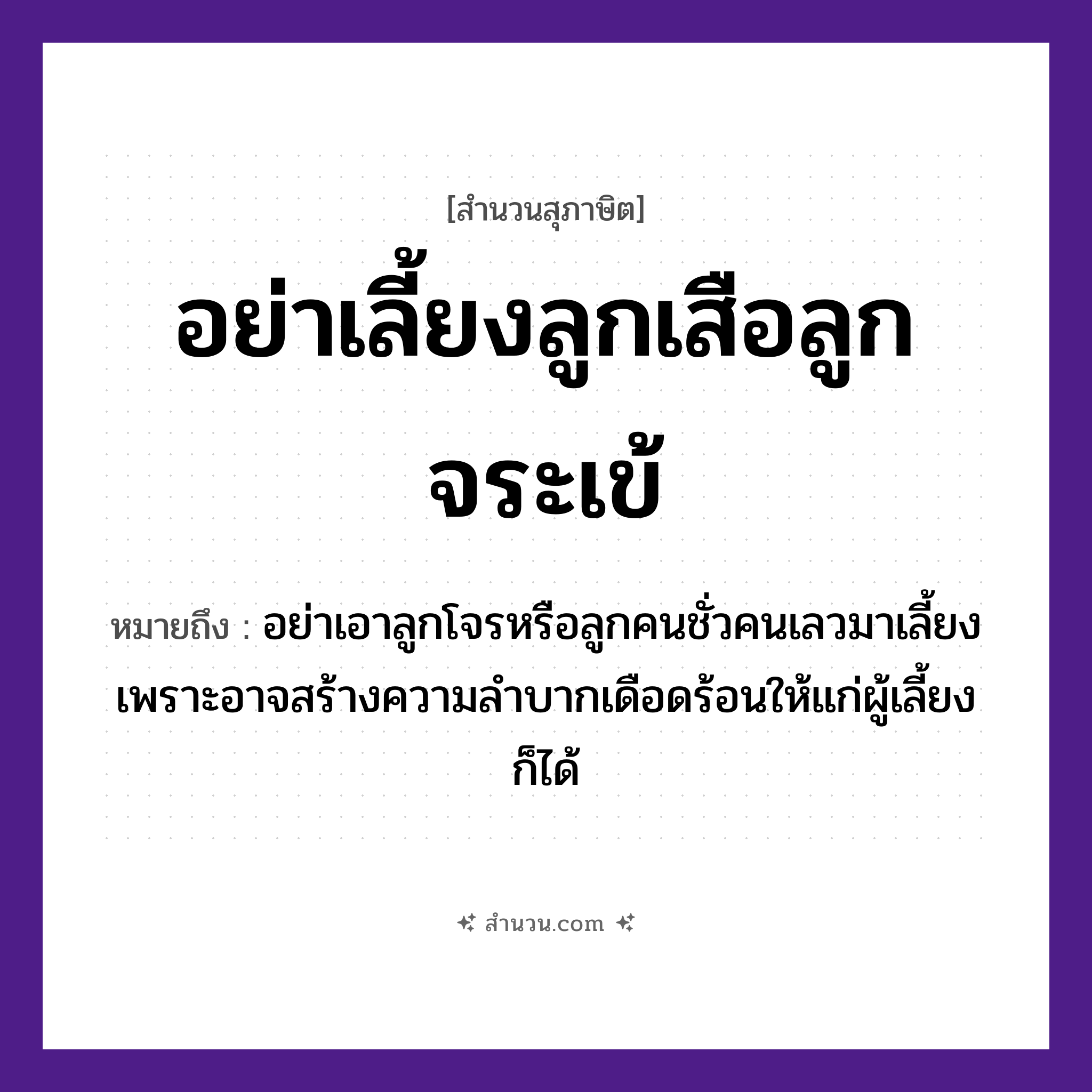 สำนวนไทย: อย่าเลี้ยงลูกเสือลูกจระเข้ หมายถึง?, หมายถึง อย่าเอาลูกโจรหรือลูกคนชั่วคนเลวมาเลี้ยง เพราะอาจสร้างความลำบากเดือดร้อนให้แก่ผู้เลี้ยงก็ได้ สัตว์ เสือ, จระเข้ คำกริยา เลี้ยง หมวด สุภาษิต