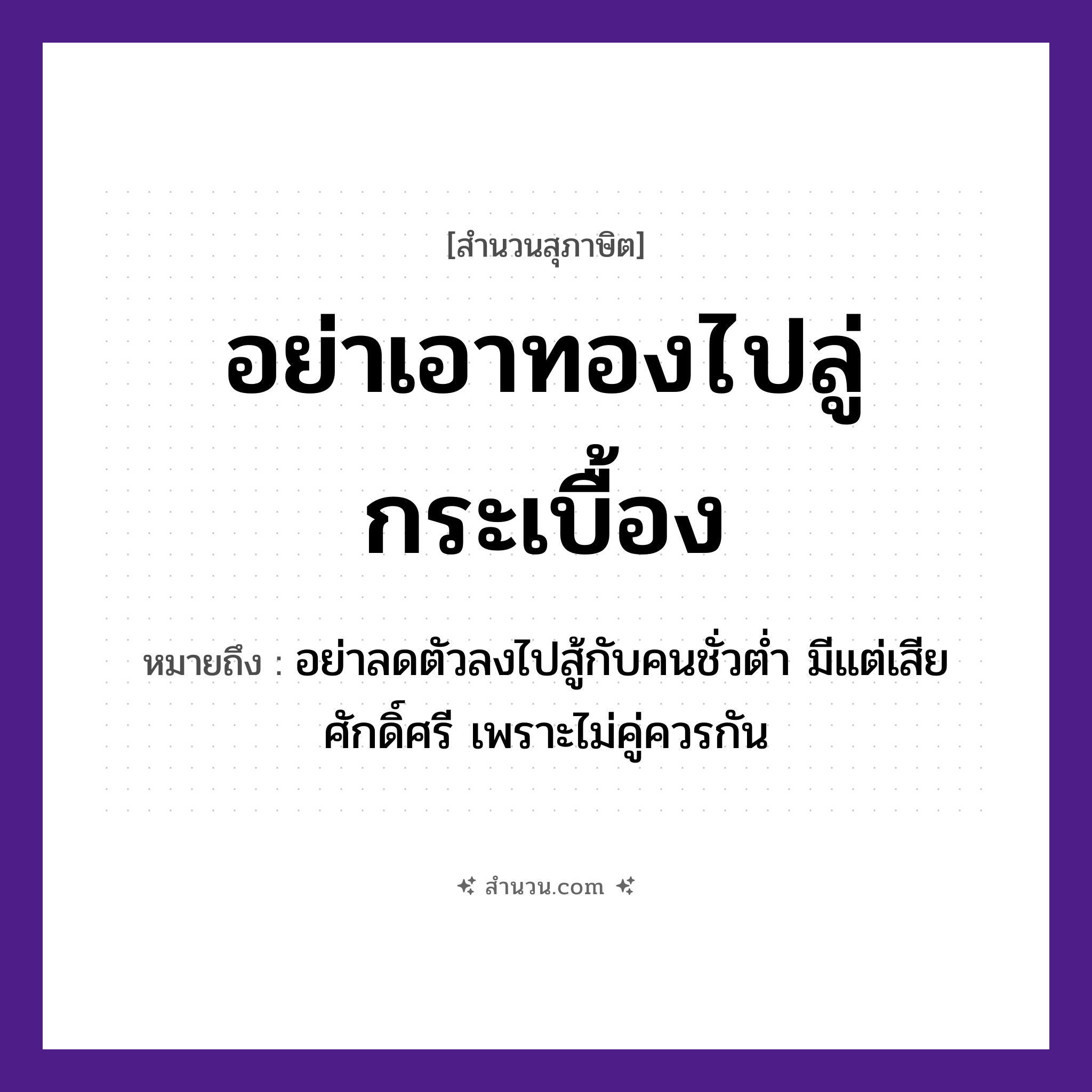 สำนวนไทย: อย่าเอาทองไปลู่กระเบื้อง หมายถึง?, หมายถึง อย่าลดตัวลงไปสู้กับคนชั่วต่ำ มีแต่เสียศักดิ์ศรี เพราะไม่คู่ควรกัน คำกริยา สู้ ธรรมชาติ ทอง คำนาม คน อวัยวะ ตัว