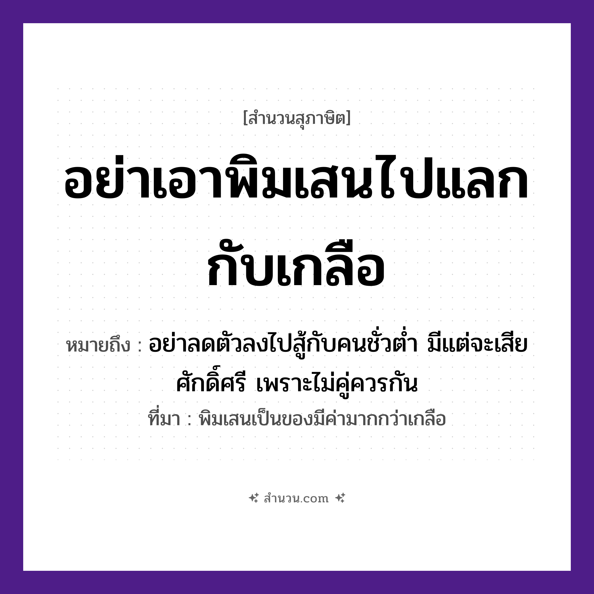 สำนวนไทย: อย่าเอาพิมเสนไปแลกกับเกลือ หมายถึง?, หมายถึง อย่าลดตัวลงไปสู้กับคนชั่วต่ำ มีแต่จะเสียศักดิ์ศรี เพราะไม่คู่ควรกัน ที่มา พิมเสนเป็นของมีค่ามากกว่าเกลือ อวัยวะ ตัว คำกริยา สู้ คำนาม คน อาหาร เกลือ