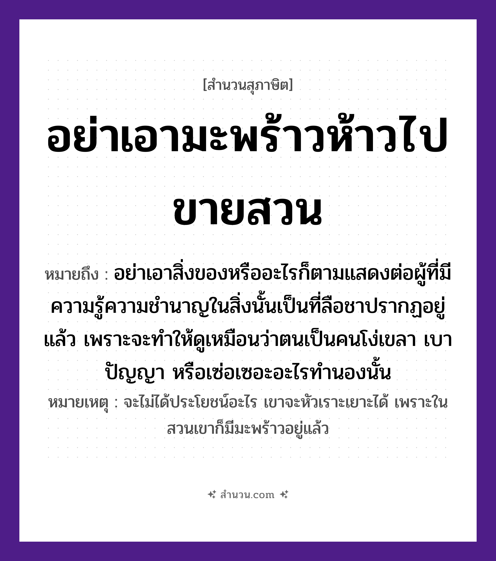สำนวนไทย: อย่าเอามะพร้าวห้าวไปขายสวน หมายถึง?, หมายถึง อย่าเอาสิ่งของหรืออะไรก็ตามแสดงต่อผู้ที่มีความรู้ความชำนาญในสิ่งนั้นเป็นที่ลือชาปรากฏอยู่แล้ว เพราะจะทำให้ดูเหมือนว่าตนเป็นคนโง่เขลา เบาปัญญา หรือเซ่อเซอะอะไรทำนองนั้น หมายเหตุ จะไม่ได้ประโยชน์อะไร เขาจะหัวเราะเยาะได้ เพราะในสวนเขาก็มีมะพร้าวอยู่แล้ว คำนาม คน