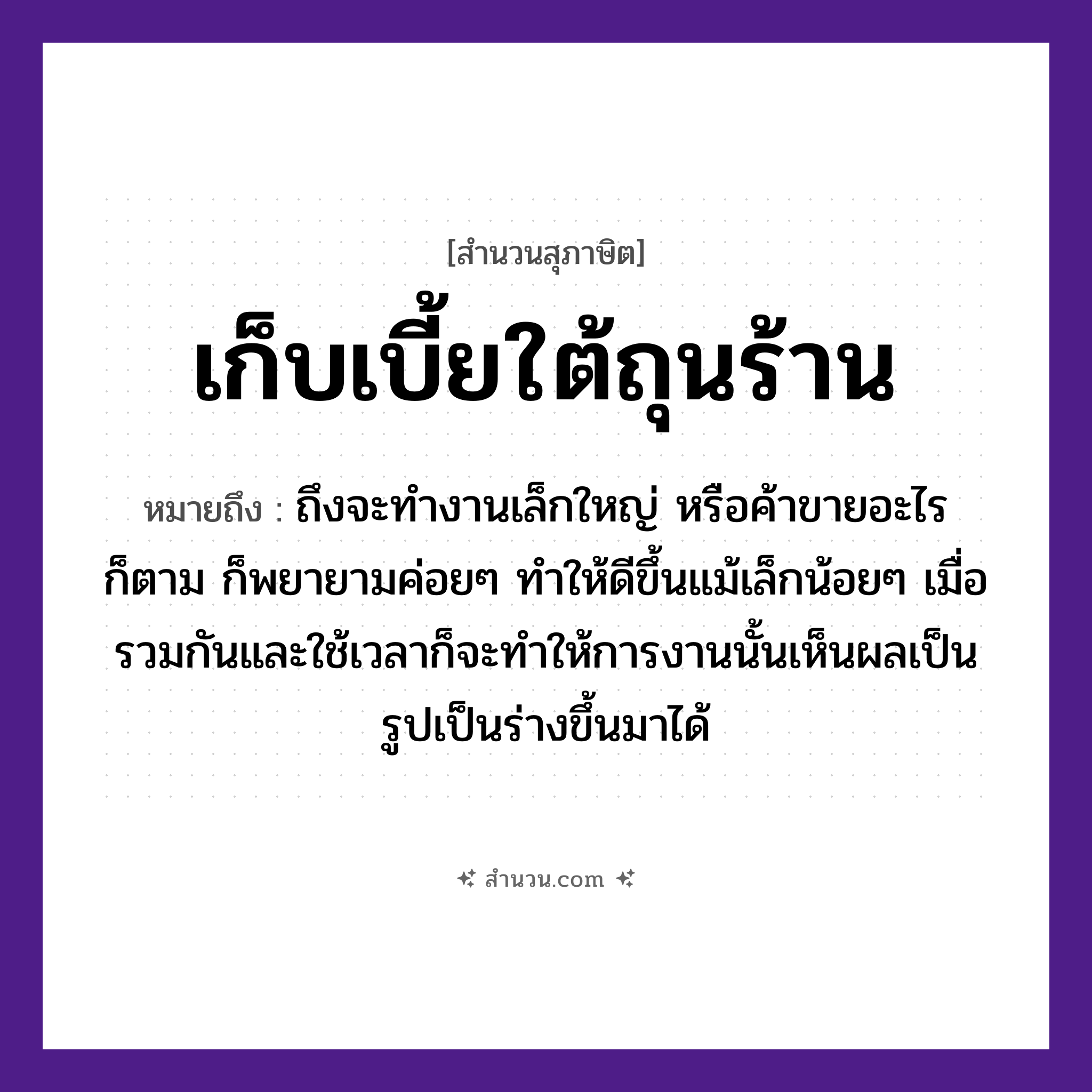สำนวนไทย: เก็บเบี้ยใต้ถุนร้าน หมายถึง?, หมายถึง ถึงจะทำงานเล็กใหญ่ หรือค้าขายอะไรก็ตาม ก็พยายามค่อย ๆ ทำให้ดีขึ้นแม้เล็กน้อย ๆ เมื่อรวมกันและใช้เวลาก็จะทำให้การงานนั้นเห็นผลเป็นรูปเป็นร่างขึ้นมาได้