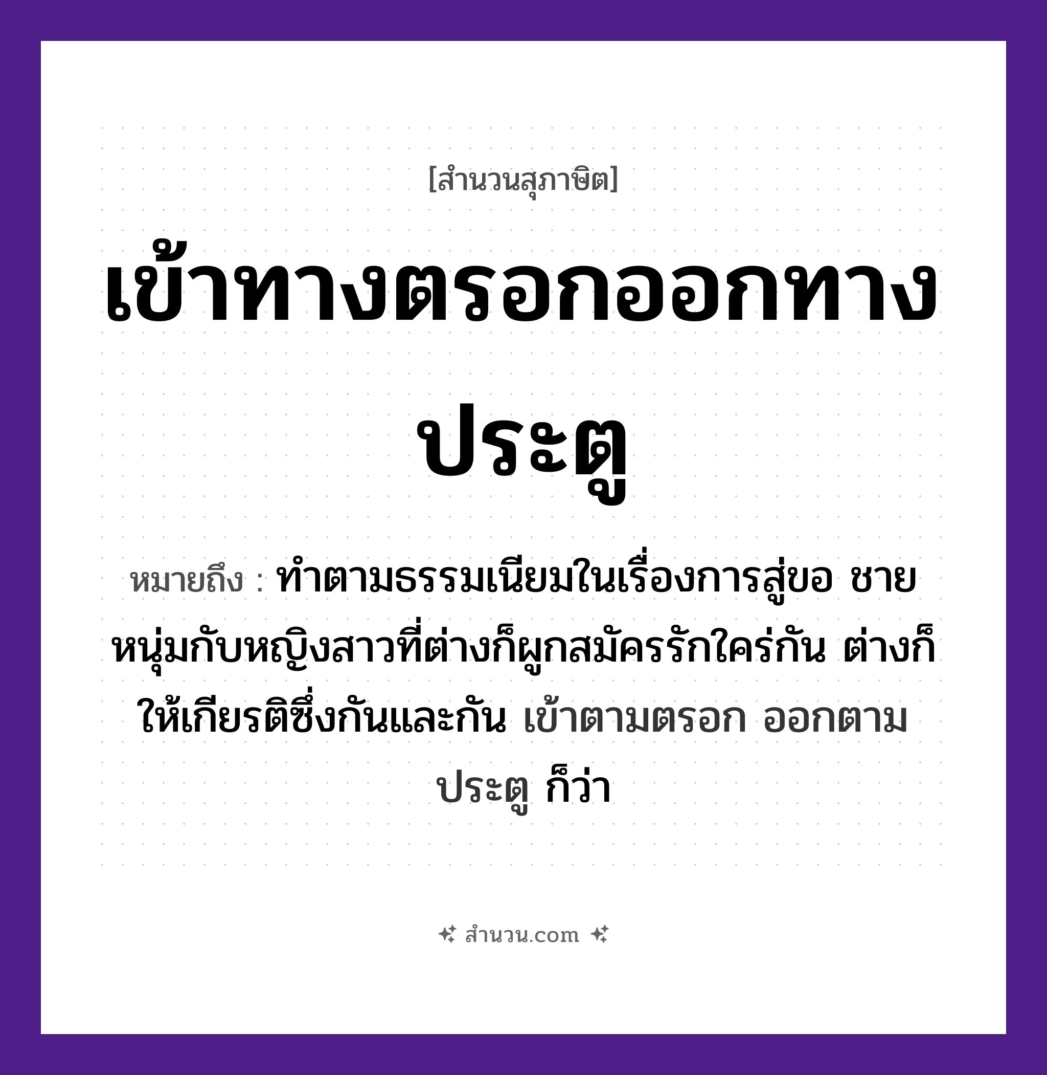 สำนวนไทย: เข้าทางตรอกออกทางประตู หมายถึง?, หมายถึง ทําตามธรรมเนียมในเรื่องการสู่ขอ ชายหนุ่มกับหญิงสาวที่ต่างก็ผูกสมัครรักใคร่กัน ต่างก็ให้เกียรติซึ่งกันและกัน เข้าตามตรอก ออกตามประตู ก็ว่า คำกริยา เข้า, ออก สถานที่ ตรอก, ประตู หมวด สุภาษิต