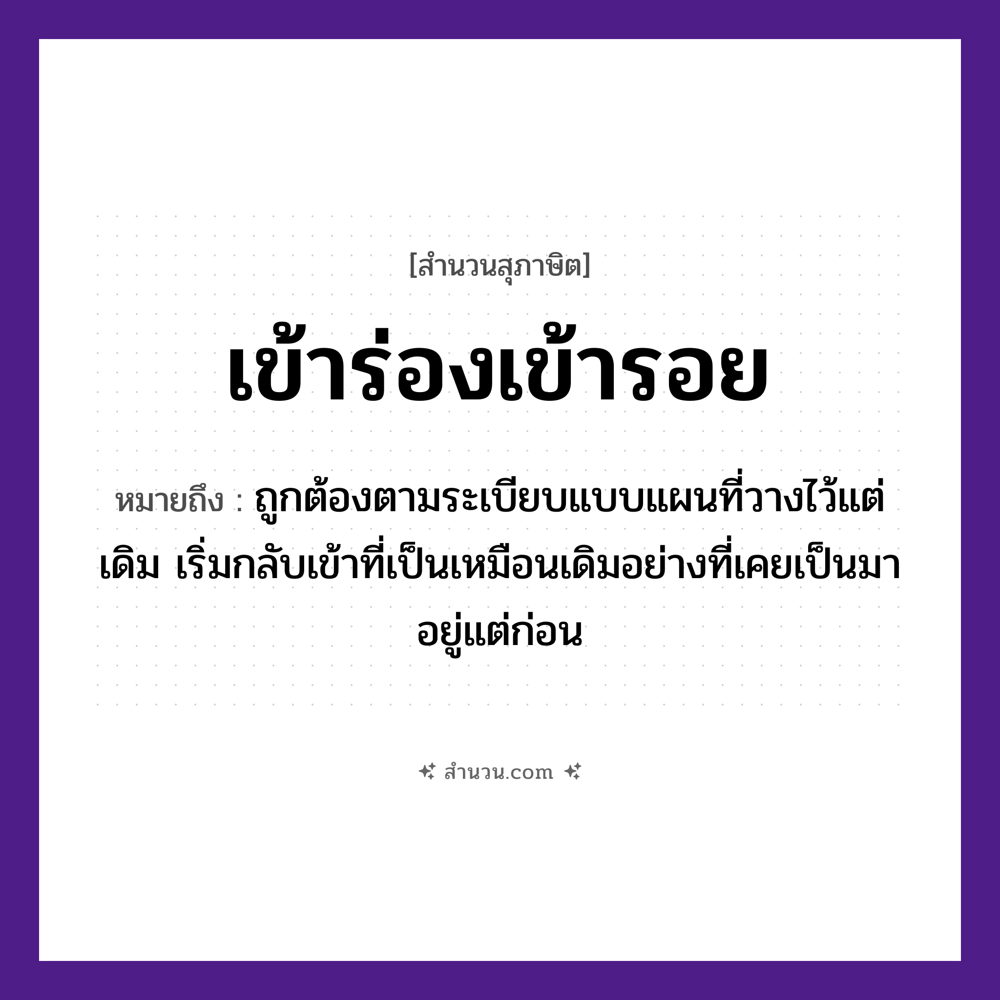 สำนวนไทย: เข้าร่องเข้ารอย หมายถึง?, หมายถึง ถูกต้องตามระเบียบแบบแผนที่วางไว้แต่เดิม เริ่มกลับเข้าที่เป็นเหมือนเดิมอย่างที่เคยเป็นมาอยู่แต่ก่อน ธรรมชาติ ร่อง, รอย คำกริยา เข้า หมวด สุภาษิต