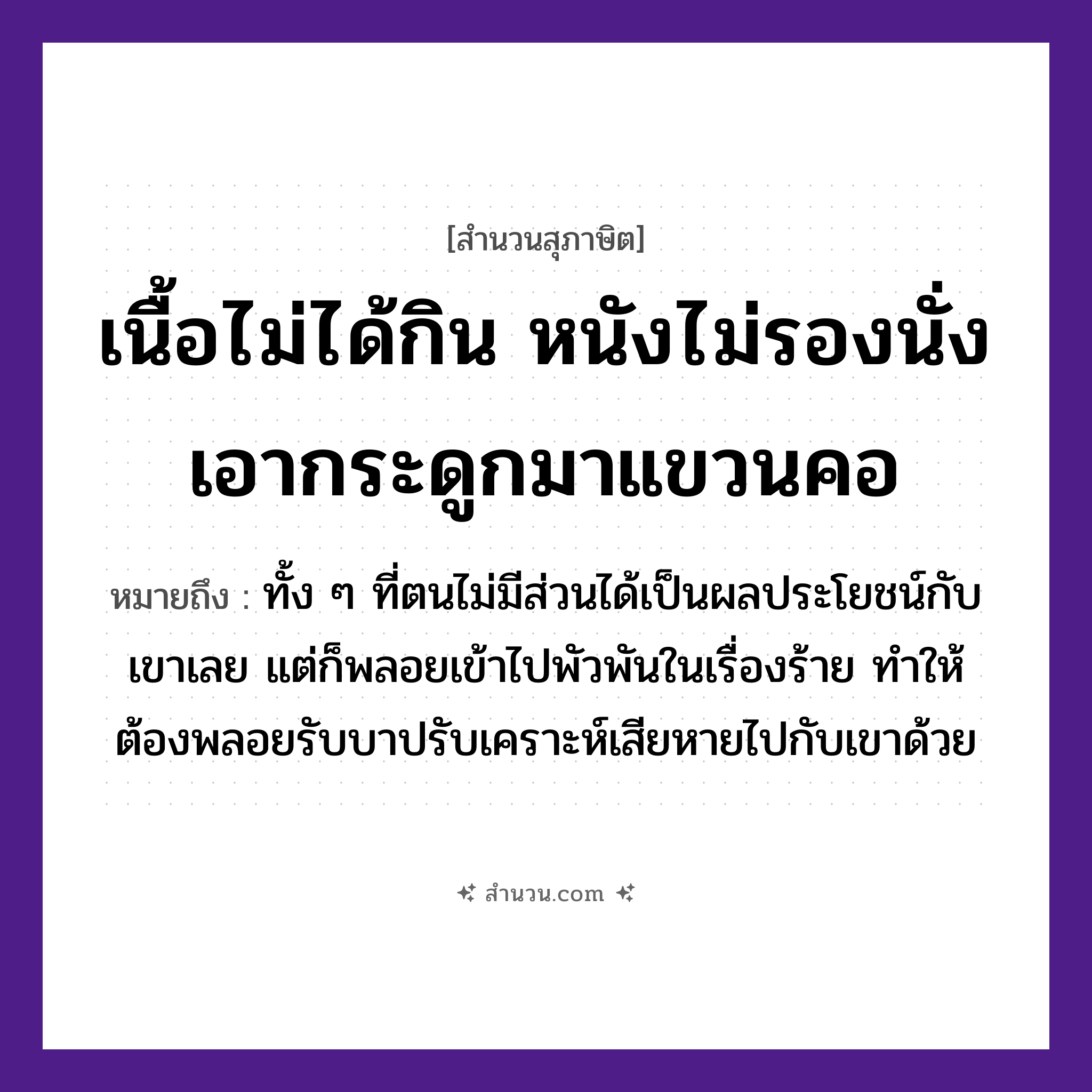 สำนวนไทย: เนื้อไม่ได้กิน หนังไม่รองนั่ง เอากระดูกมาแขวนคอ หมายถึง?, หมายถึง ทั้ง ๆ ที่ตนไม่มีส่วนได้เป็นผลประโยชน์กับเขาเลย แต่ก็พลอยเข้าไปพัวพันในเรื่องร้าย ทำให้ต้องพลอยรับบาปรับเคราะห์เสียหายไปกับเขาด้วย อวัยวะ เนื้อ, คอ