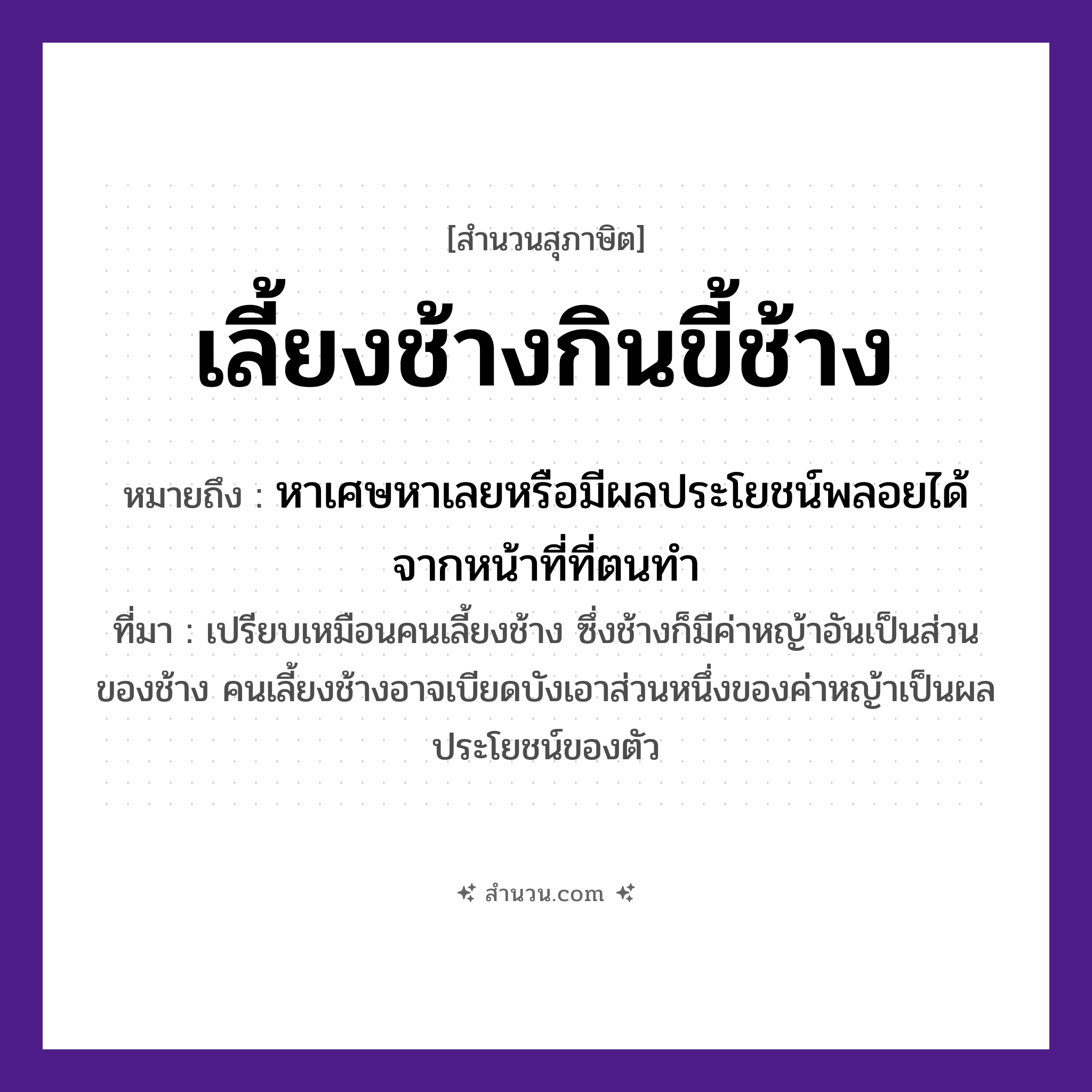 สำนวนไทย: เลี้ยงช้างกินขี้ช้าง หมายถึง?, หมายถึง หาเศษหาเลยหรือมีผลประโยชน์พลอยได้จากหน้าที่ที่ตนทำ ที่มา เปรียบเหมือนคนเลี้ยงช้าง ซึ่งช้างก็มีค่าหญ้าอันเป็นส่วนของช้าง คนเลี้ยงช้างอาจเบียดบังเอาส่วนหนึ่งของค่าหญ้าเป็นผลประโยชน์ของตัว คำนาม คน สัตว์ ช้าง อวัยวะ ตัว, หน้า ธรรมชาติ หญ้า