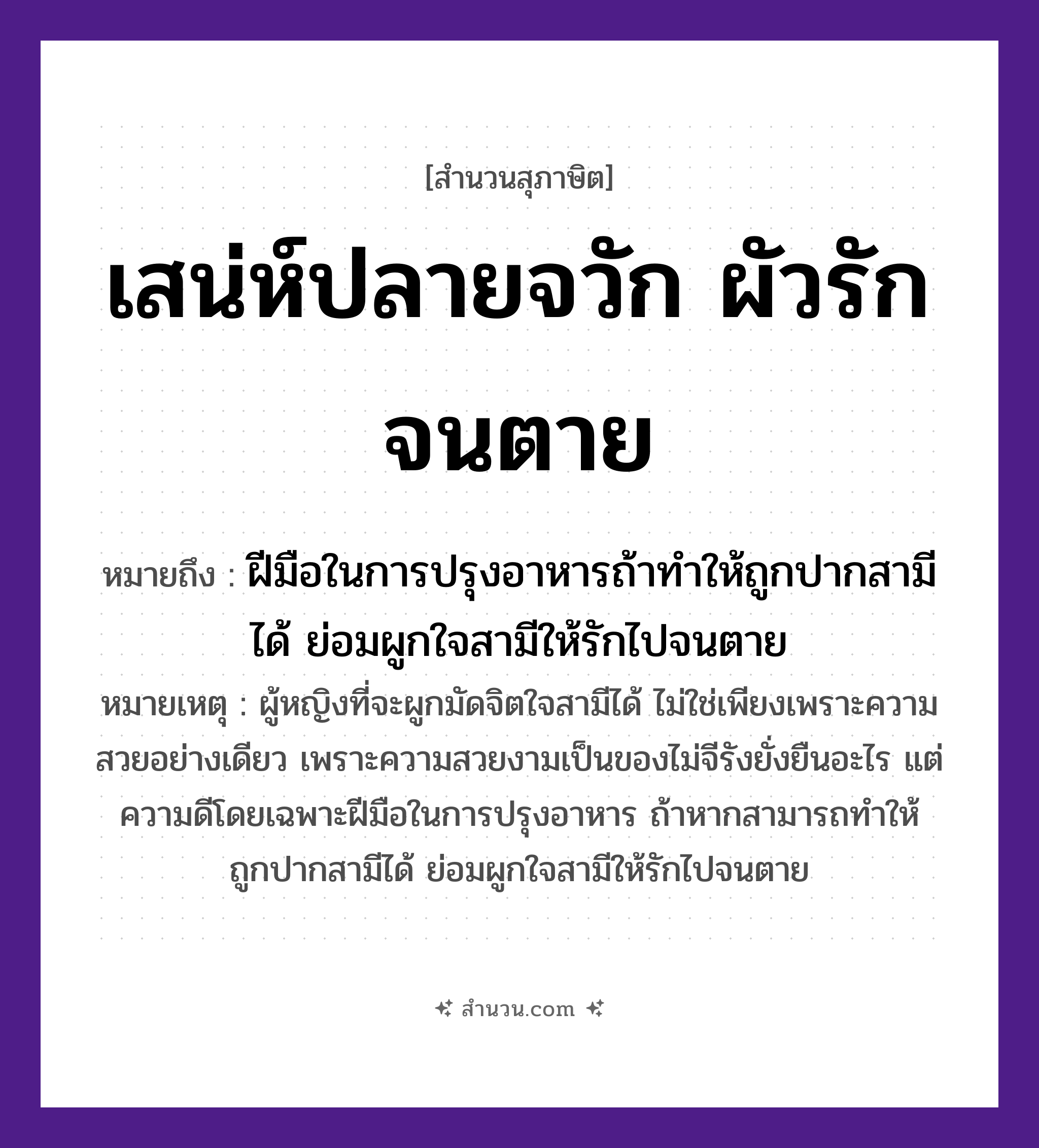 สำนวนไทย: เสน่ห์ปลายจวัก ผัวรักจนตาย หมายถึง?, หมายถึง ฝีมือในการปรุงอาหารถ้าทำให้ถูกปากสามีได้ ย่อมผูกใจสามีให้รักไปจนตาย หมายเหตุ ผู้หญิงที่จะผูกมัดจิตใจสามีได้ ไม่ใช่เพียงเพราะความสวยอย่างเดียว เพราะความสวยงามเป็นของไม่จีรังยั่งยืนอะไร แต่ความดีโดยเฉพาะฝีมือในการปรุงอาหาร ถ้าหากสามารถทำให้ถูกปากสามีได้ ย่อมผูกใจสามีให้รักไปจนตาย อวัยวะ ใจ, มือ, ปาก คำกริยา รัก, ตาย คำนาม หญิง