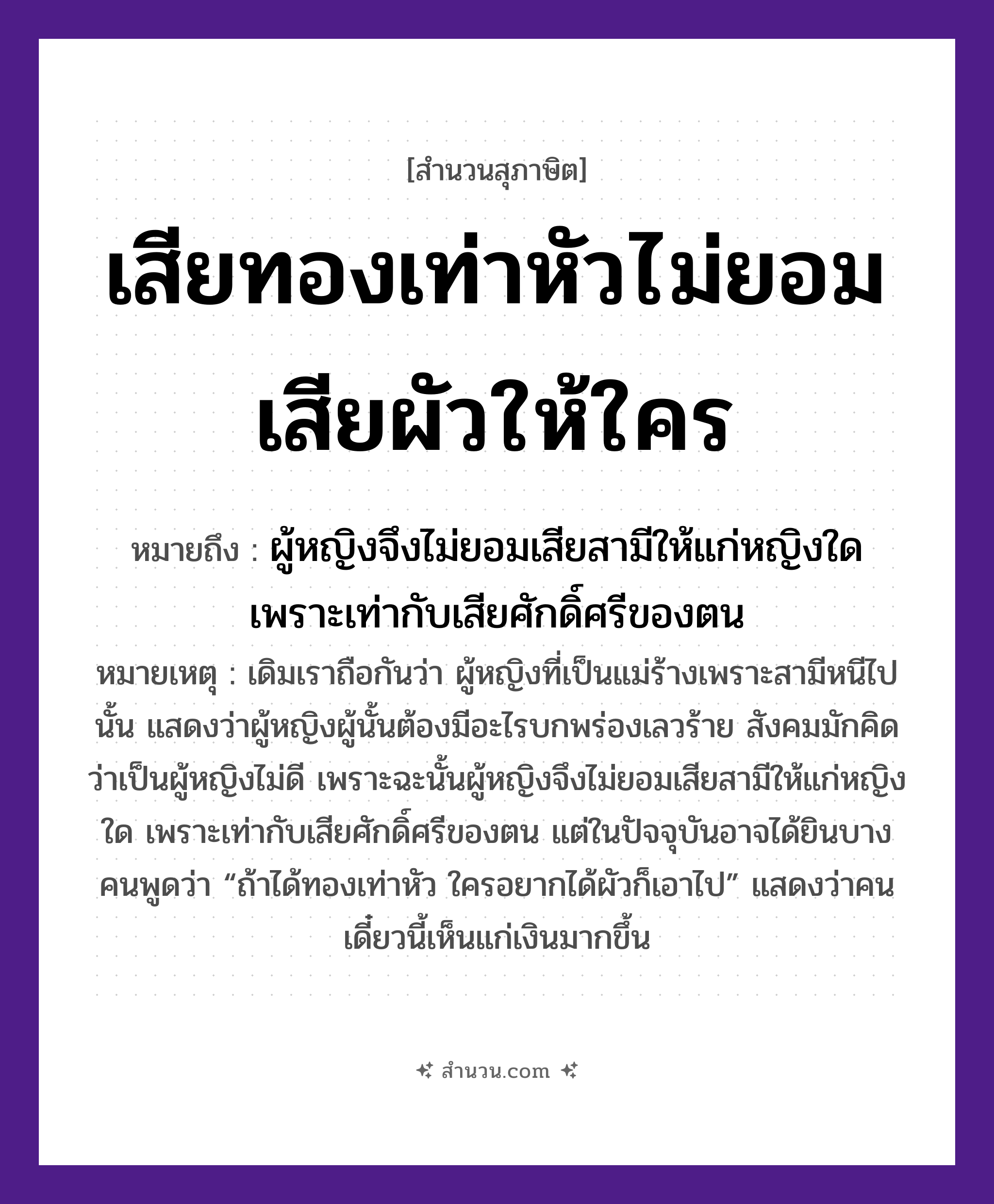 สำนวนไทย: เสียทองเท่าหัวไม่ยอมเสียผัวให้ใคร หมายถึง?, หมายถึง ผู้หญิงจึงไม่ยอมเสียสามีให้แก่หญิงใด เพราะเท่ากับเสียศักดิ์ศรีของตน หมายเหตุ เดิมเราถือกันว่า ผู้หญิงที่เป็นแม่ร้างเพราะสามีหนีไปนั้น แสดงว่าผู้หญิงผู้นั้นต้องมีอะไรบกพร่องเลวร้าย สังคมมักคิดว่าเป็นผู้หญิงไม่ดี เพราะฉะนั้นผู้หญิงจึงไม่ยอมเสียสามีให้แก่หญิงใด เพราะเท่ากับเสียศักดิ์ศรีของตน แต่ในปัจจุบันอาจได้ยินบางคนพูดว่า “ถ้าได้ทองเท่าหัว ใครอยากได้ผัวก็เอาไป” แสดงว่าคนเดี๋ยวนี้เห็นแก่เงินมากขึ้น คำนาม หญิง, คน ครอบครัว แม่ ธรรมชาติ ทอง