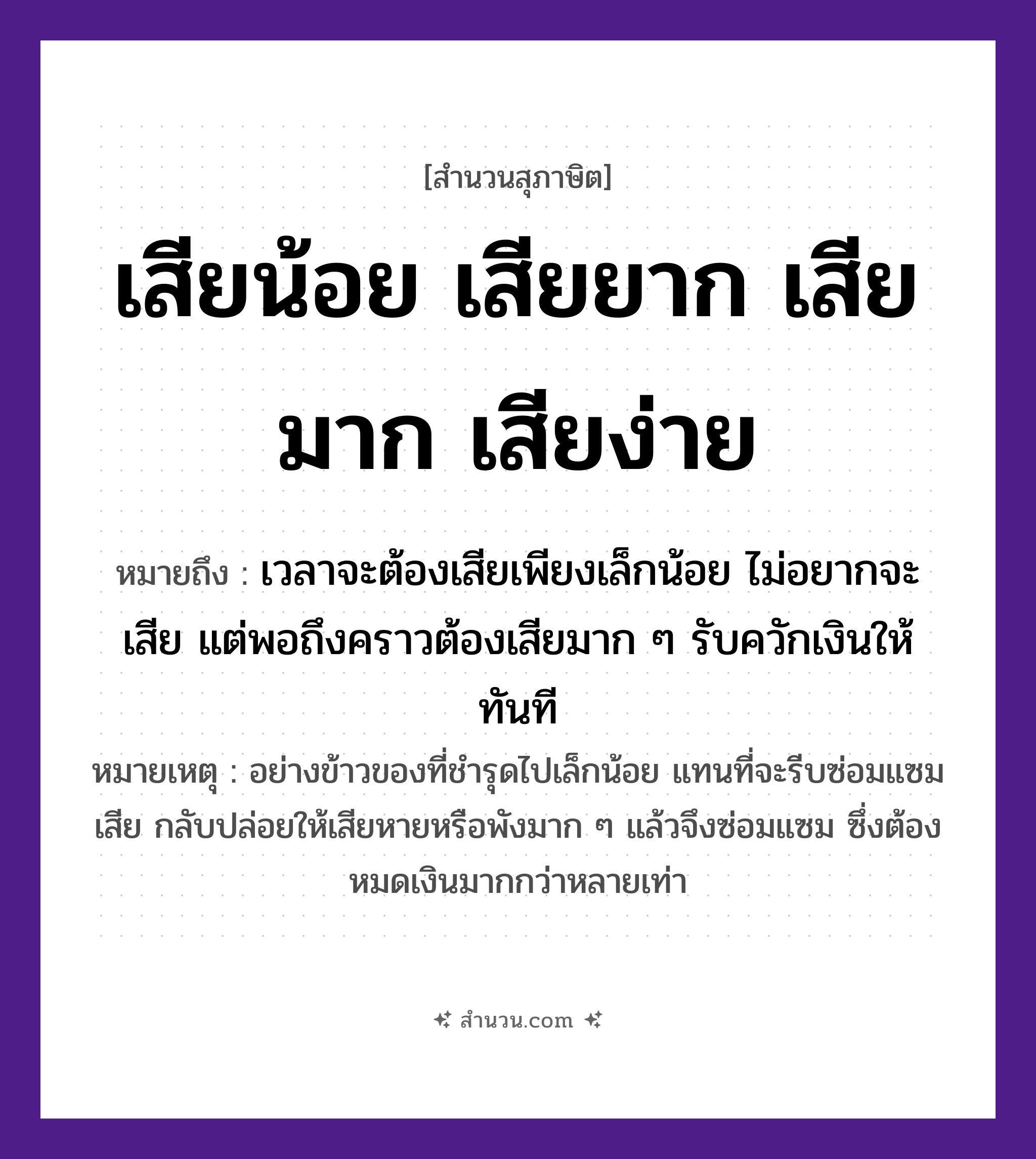 สำนวนไทย: เสียน้อย เสียยาก เสียมาก เสียง่าย หมายถึง?, หมายถึง เวลาจะต้องเสียเพียงเล็กน้อย ไม่อยากจะเสีย แต่พอถึงคราวต้องเสียมาก ๆ รับควักเงินให้ทันที หมายเหตุ อย่างข้าวของที่ชำรุดไปเล็กน้อย แทนที่จะรีบซ่อมแซมเสีย กลับปล่อยให้เสียหายหรือพังมาก ๆ แล้วจึงซ่อมแซม ซึ่งต้องหมดเงินมากกว่าหลายเท่า อาหาร ข้าว
