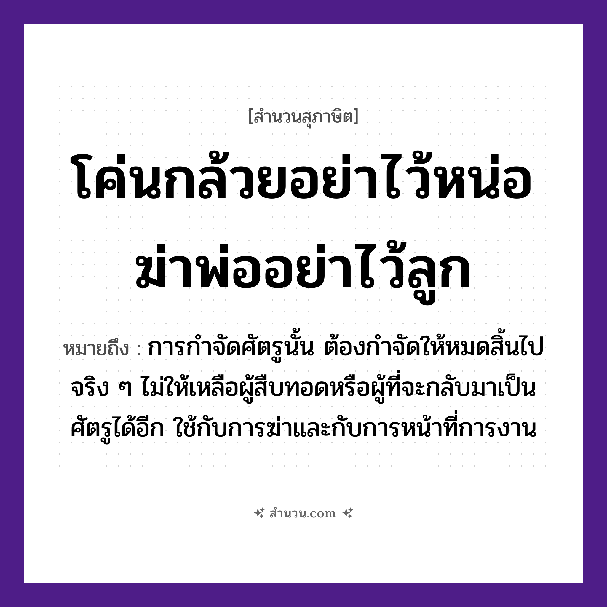 สำนวนไทย: โค่นกล้วยอย่าไว้หน่อ ฆ่าพ่ออย่าไว้ลูก หมายถึง?, หมายถึง การกำจัดศัตรูนั้น ต้องกำจัดให้หมดสิ้นไปจริง ๆ ไม่ให้เหลือผู้สืบทอดหรือผู้ที่จะกลับมาเป็นศัตรูได้อีก ใช้กับการฆ่าและกับการหน้าที่การงาน พืช กล้วย, หน่อ คำกริยา โค่น, ฆ่า, ไว้ ครอบครัว พ่อ, ลูก หมวด สุภาษิต