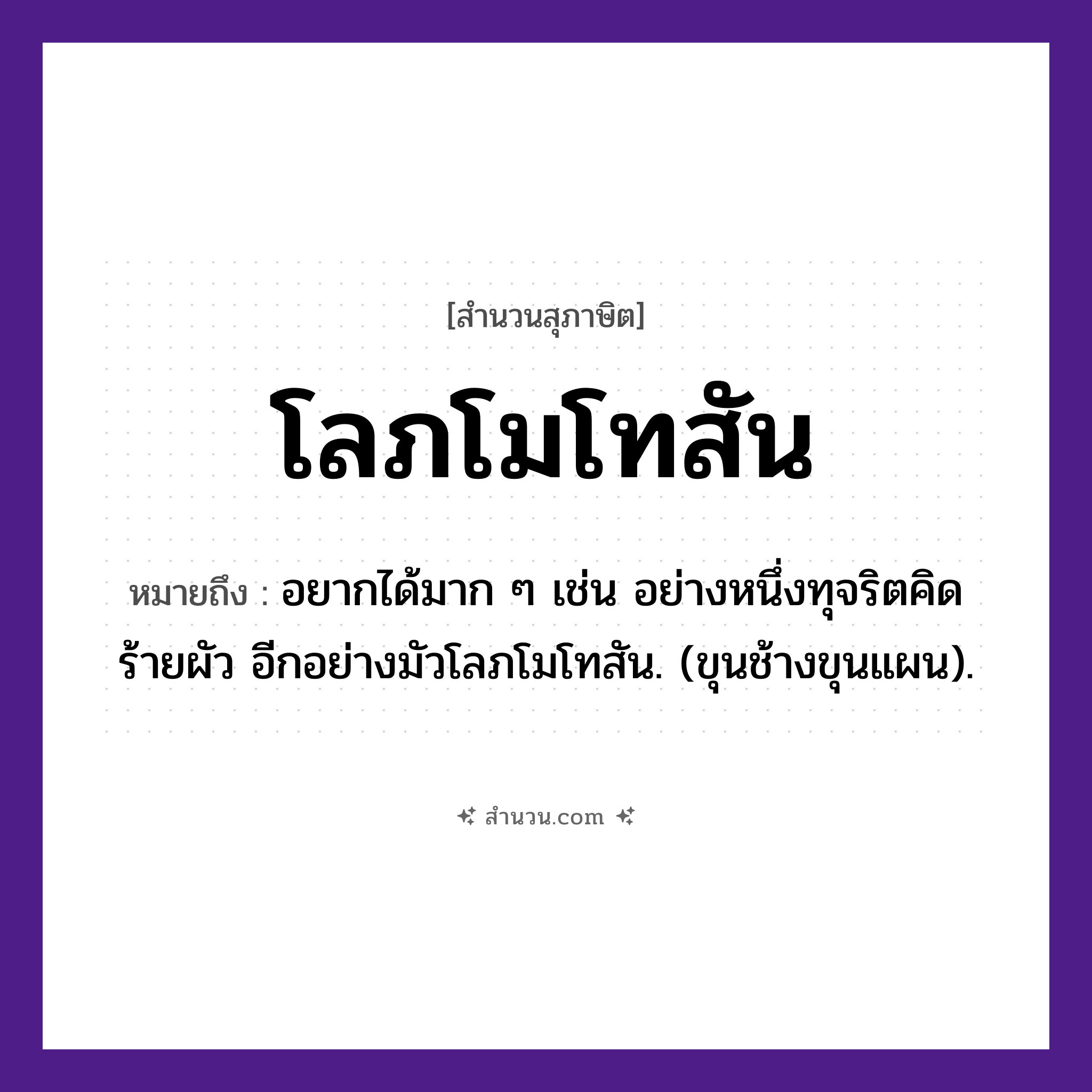 สำนวนไทย: โลภโมโทสัน หมายถึง?, หมายถึง อยากได้มาก ๆ เช่น อย่างหนึ่งทุจริตคิดร้ายผัว อีกอย่างมัวโลภโมโทสัน. (ขุนช้างขุนแผน). คำนาม โลภะ, โมหะ, โทสะ ศาสนา พุทธศาสนา, อกุศลมูล คุณธรรม ความไม่โลภ, ความไม่โกรธ, ความไม่หลง หมวด สุภาษิต