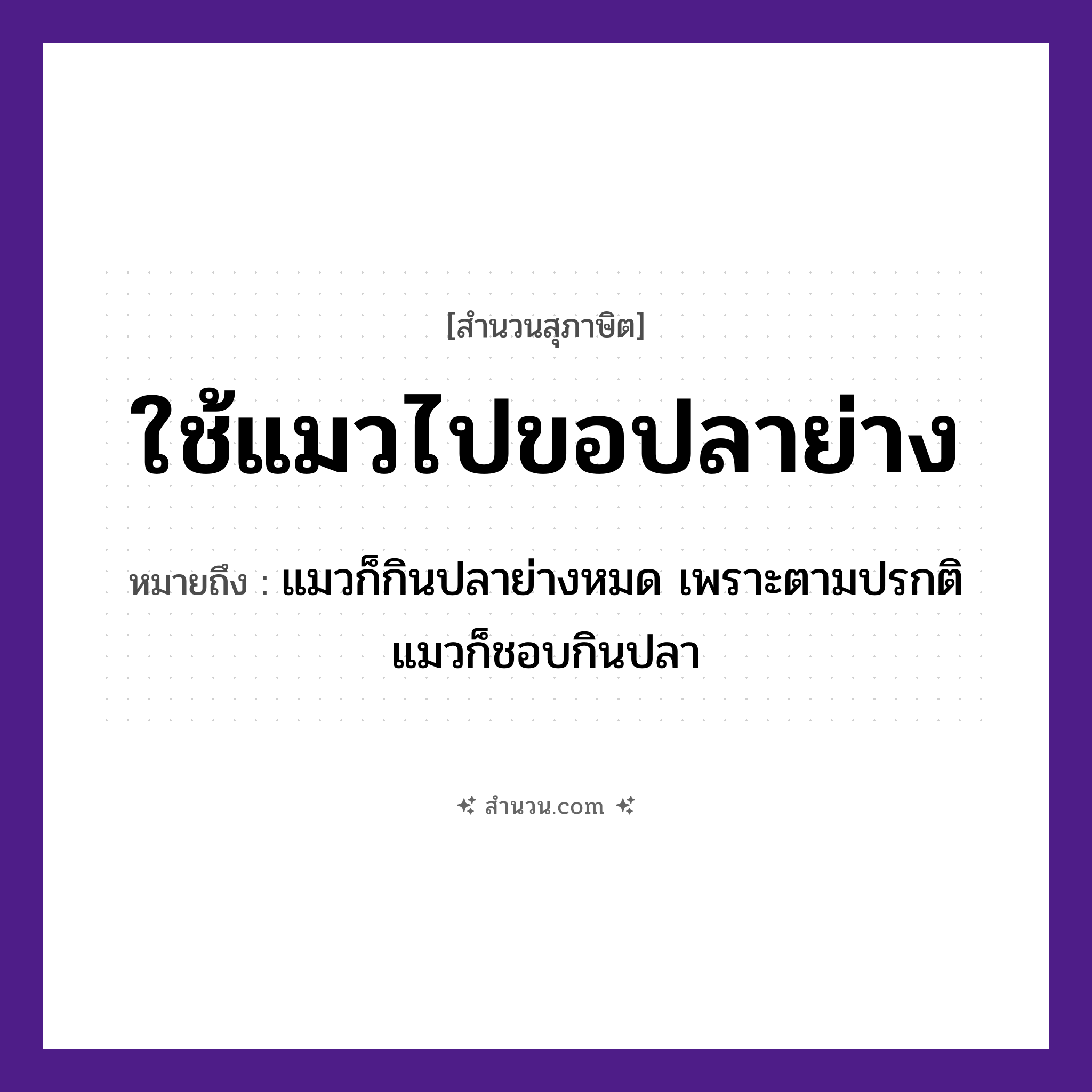 สำนวนไทย: ใช้แมวไปขอปลาย่าง หมายถึง?, หมายถึง ให้คนที่ต้องการสิ่งนั้นเข้าไปยุ่งเกี่ยว ท้ายสุดต้องสูญเสียสิ่งนั้นไปให้กับเขา หมายเหตุ แมวก็กินปลาย่างหมด เพราะตามปรกติแมวก็ชอบกินปลา คำนาม คน สัตว์ แมว, ปลา