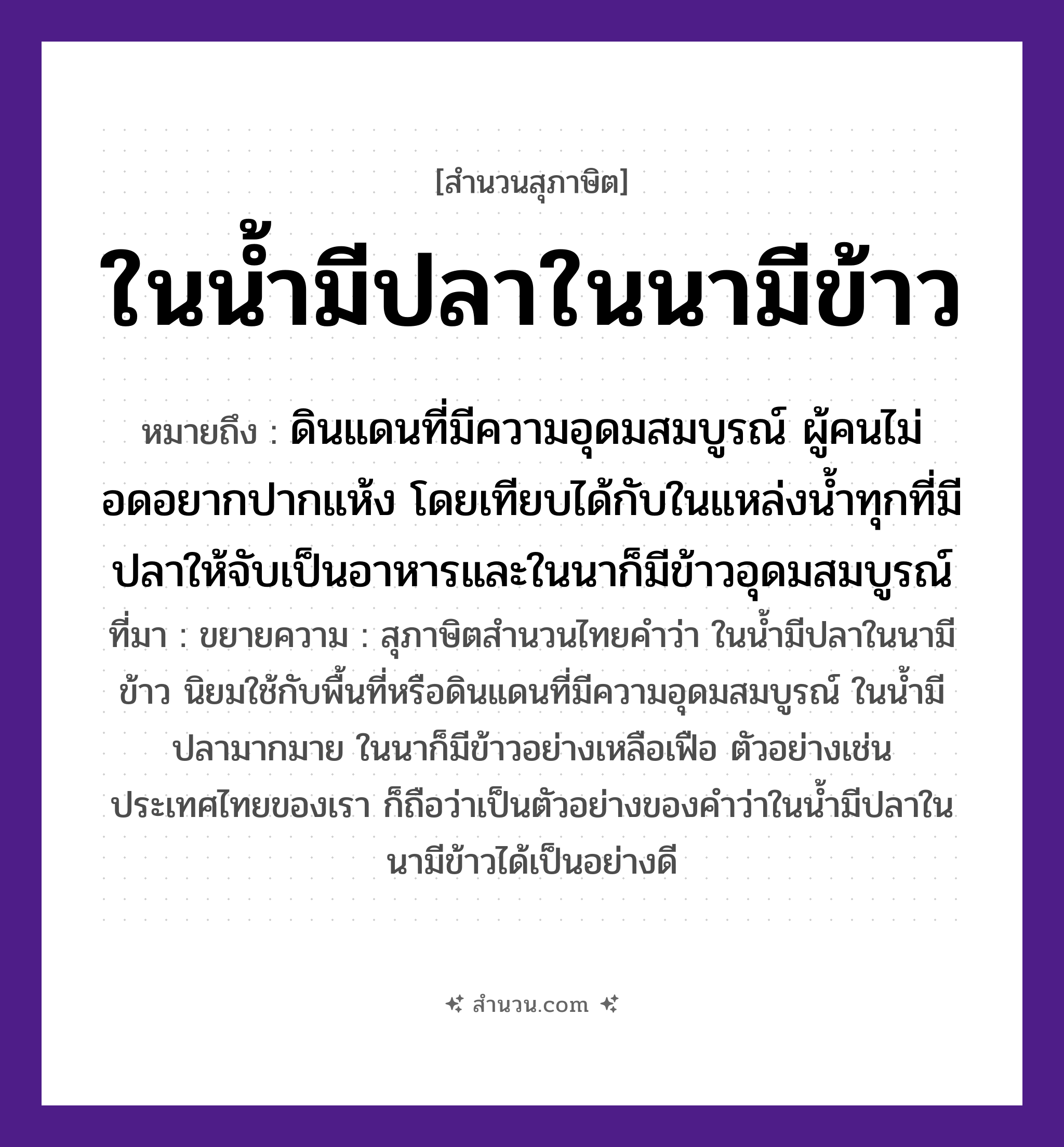 สำนวนไทย: ในน้ำมีปลาในนามีข้าว หมายถึง?, หมายถึง ดินแดนที่มีความอุดมสมบูรณ์ ผู้คนไม่อดอยากปากแห้ง โดยเทียบได้กับในแหล่งน้ำทุกที่มีปลาให้จับเป็นอาหารและในนาก็มีข้าวอุดมสมบูรณ์ ที่มา ขยายความ : สุภาษิตสำนวนไทยคำว่า ในน้ำมีปลาในนามีข้าว นิยมใช้กับพื้นที่หรือดินแดนที่มีความอุดมสมบูรณ์ ในน้ำมีปลามากมาย ในนาก็มีข้าวอย่างเหลือเฟือ ตัวอย่างเช่นประเทศไทยของเรา ก็ถือว่าเป็นตัวอย่างของคำว่าในน้ำมีปลาในนามีข้าวได้เป็นอย่างดี สัตว์ ปลา อาหาร ข้าว ธรรมชาติ น้ำ, นา หมวด สุภาษิต