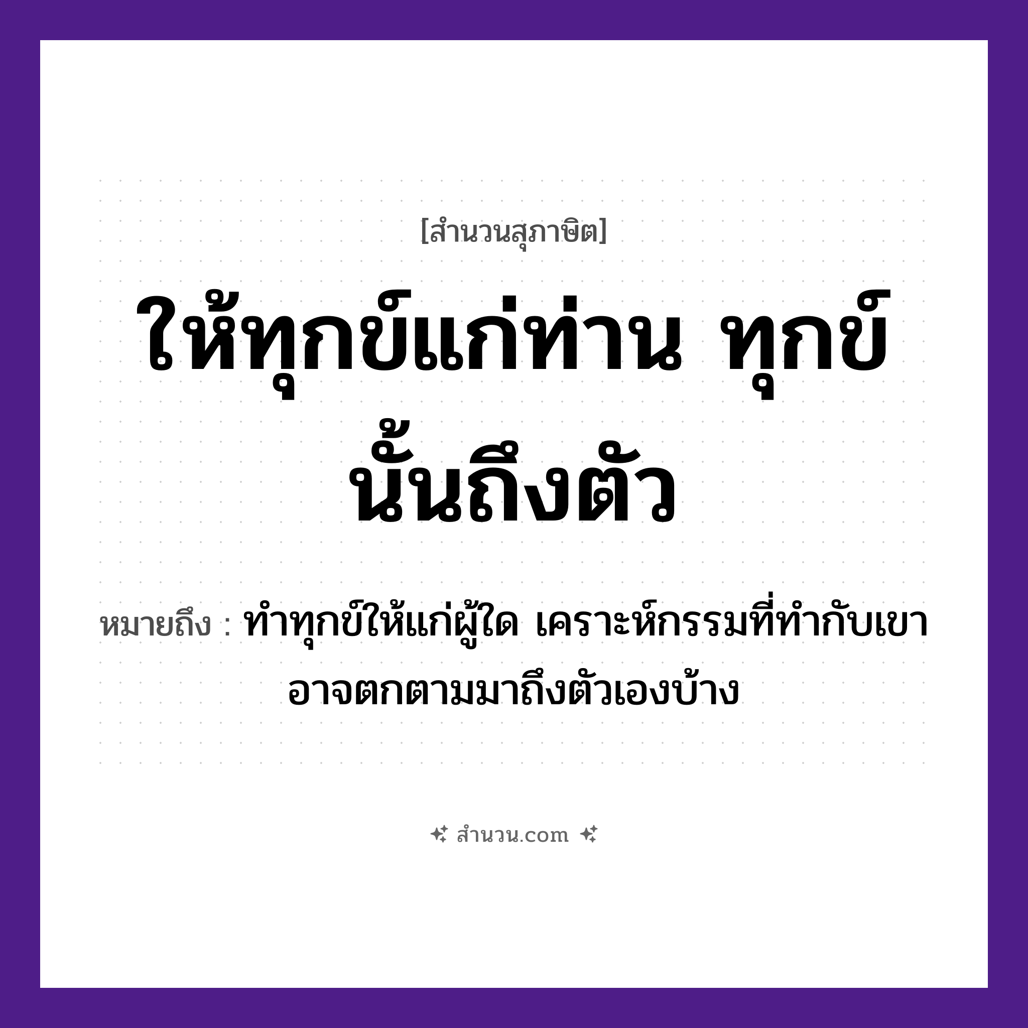 สำนวนไทย: ให้ทุกข์แก่ท่าน ทุกข์นั้นถึงตัว หมายถึง?, หมายถึง ทำทุกข์ให้แก่ผู้ใด เคราะห์กรรมที่ทำกับเขา อาจตกตามมาถึงตัวเองบ้าง คำนาม คน อวัยวะ ตัว, ใจ ครอบครัว ลูก