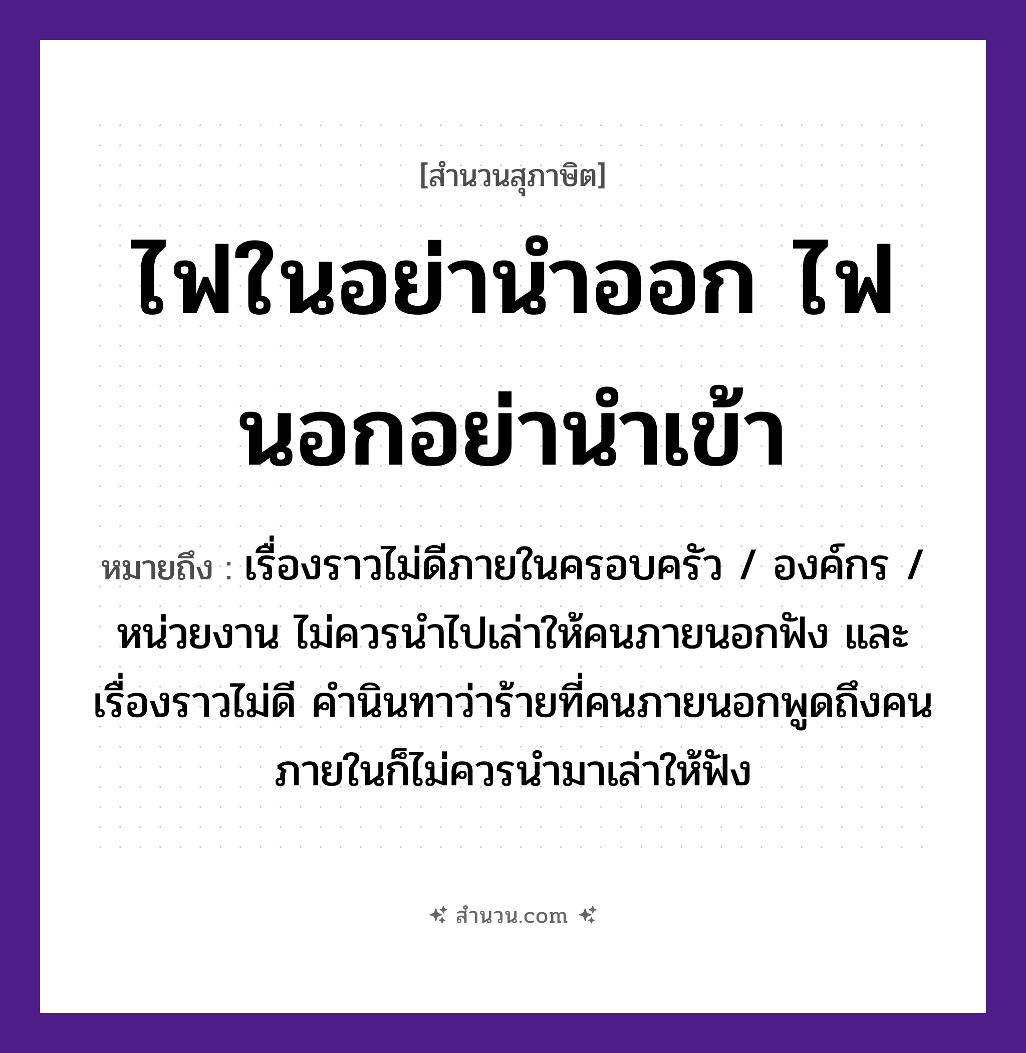 สำนวนไทย: ไฟในอย่านำออก ไฟนอกอย่านำเข้า หมายถึง?, หมายถึง เรื่องราวไม่ดีภายในครอบครัว / องค์กร / หน่วยงาน ไม่ควรนำไปเล่าให้คนภายนอกฟัง และเรื่องราวไม่ดี คำนินทาว่าร้ายที่คนภายนอกพูดถึงคนภายในก็ไม่ควรนำมาเล่าให้ฟัง คำกริยา เล่า, ฟัง, นินทา ธรรมชาติ ไฟ คำนาม คน