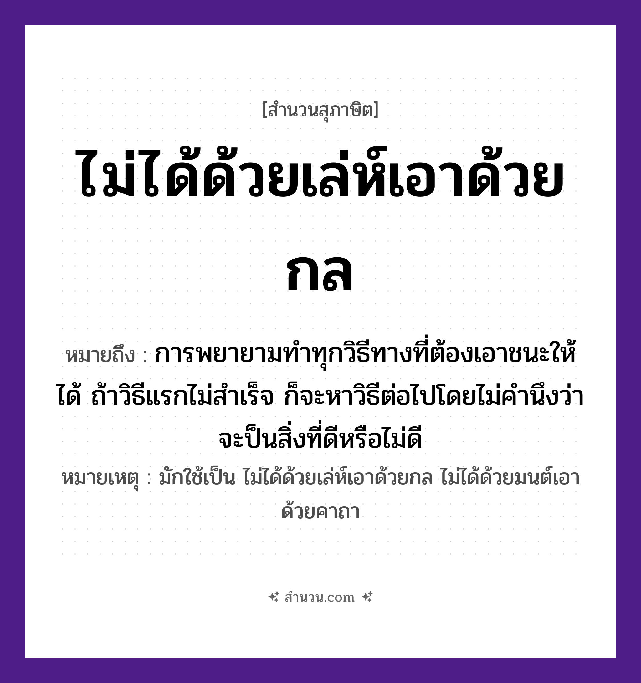 สำนวนไทย: ไม่ได้ด้วยเล่ห์เอาด้วยกล หมายถึง?, หมายถึง การพยายามทำทุกวิธีทางที่ต้องเอาชนะให้ได้ ถ้าวิธีแรกไม่สำเร็จ ก็จะหาวิธีต่อไปโดยไม่คำนึงว่าจะป็นสิ่งที่ดีหรือไม่ดี หมายเหตุ มักใช้เป็น ไม่ได้ด้วยเล่ห์เอาด้วยกล ไม่ได้ด้วยมนต์เอาด้วยคาถา คำนาม เล่ห์, กล คำกริยา เอา, ได้ หมวด สุภาษิต