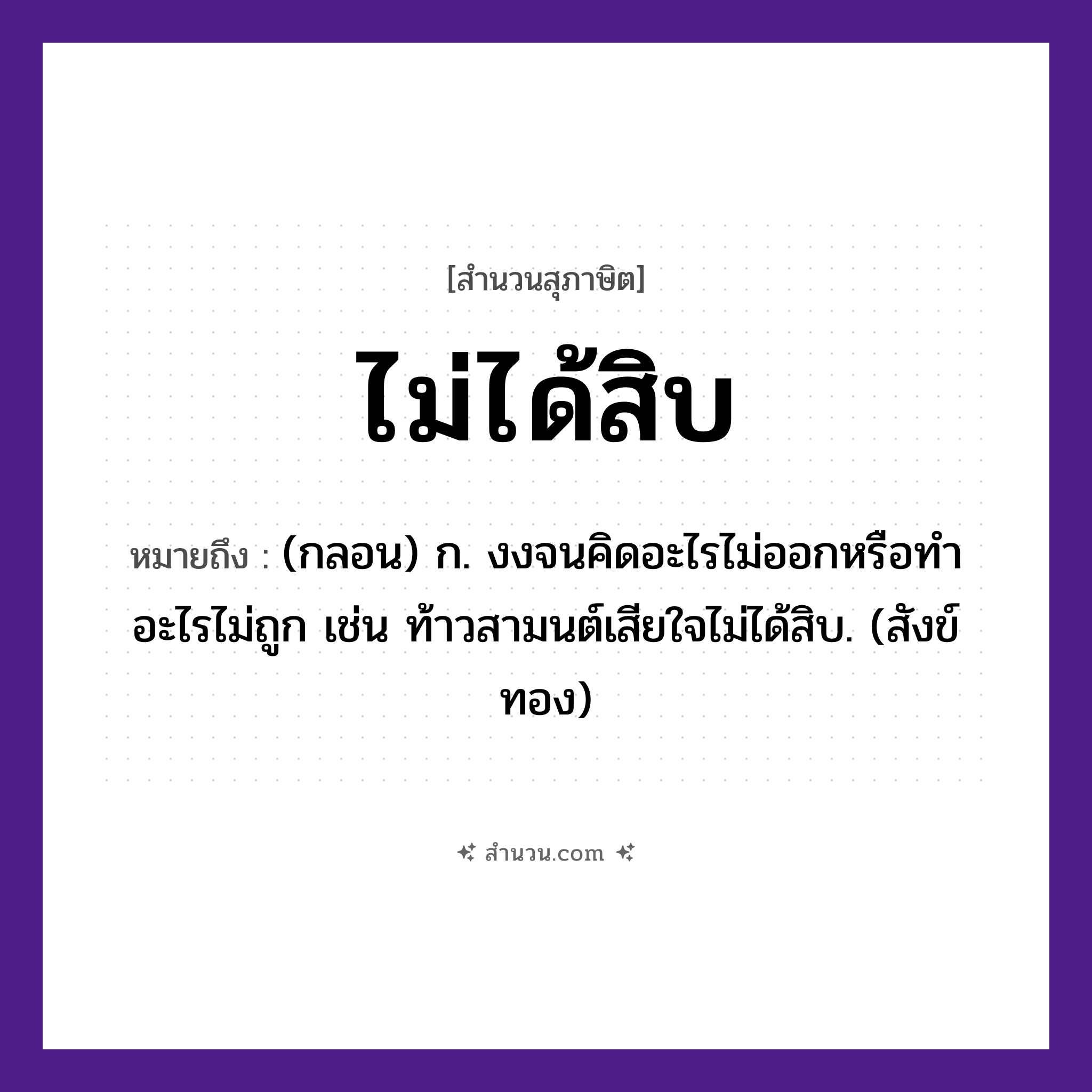 สำนวนไทย: ไม่ได้สิบ หมายถึง?, หมายถึง (กลอน) ก. งงจนคิดอะไรไม่ออกหรือทําอะไรไม่ถูก เช่น ท้าวสามนต์เสียใจไม่ได้สิบ. (สังข์ทอง) คำนาม สิบ, เก้า, แปด แนวคิด ความพอใจ, การประนีประนอม, ความพอเพียง หมวด สุภาษิต
