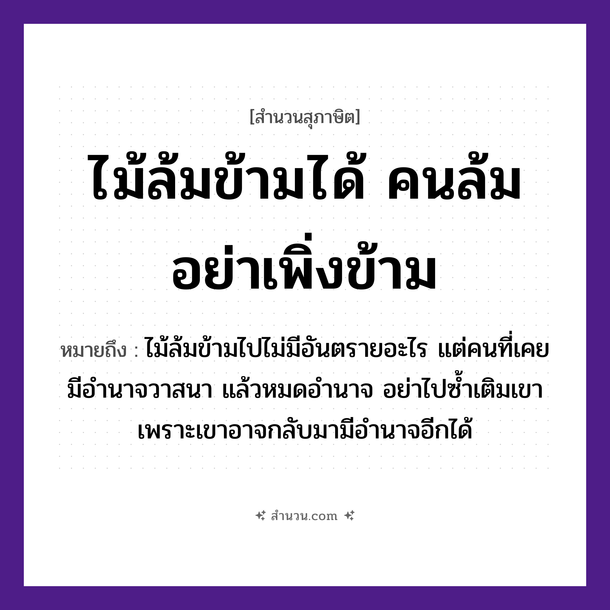 สำนวนไทย: ไม้ล้มข้ามได้ คนล้มอย่าเพิ่งข้าม หมายถึง?, หมายถึง ไม้ล้มข้ามไปไม่มีอันตรายอะไร แต่คนที่เคยมีอำนาจวาสนา แล้วหมดอำนาจ อย่าไปซ้ำเติมเขา เพราะเขาอาจกลับมามีอำนาจอีกได้ คำนาม คน ธรรมชาติ ไม้